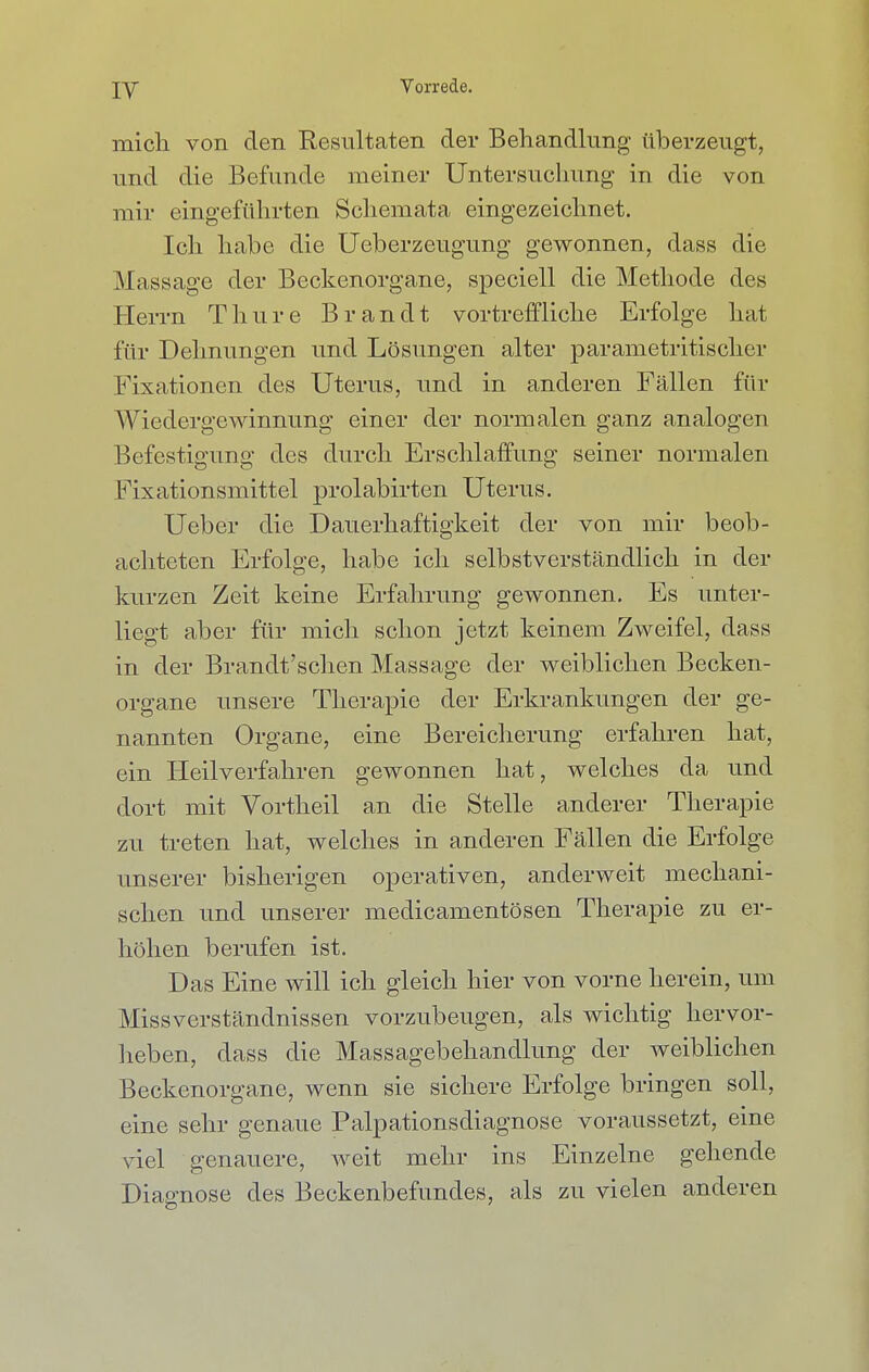 mich von den Resultaten der Behandlung überzeugt, und die Befunde meiner Untersuchung in die von mir eingeführten Schemata eingezeichnet. Ich habe die Ueberzeugung gewonnen, dass die Massage der Beckenorgane, speciell die Methode des Herrn Tinire Brandt vortreffliche Erfolge hat für Dehnungen und Lösungen alter parametritischer Fixationen des Uterus, und in anderen Fällen für Wiedergewinnung einer der normalen ganz analogen Befestigung des durch Erschlaffung seiner normalen Fixationsmittel prolabirten Uterus. Ueber die Dauerhaftigkeit der von mir beob- achteten Erfolge, habe ich selbstverständlich in der kurzen Zeit keine Erfahrung gewonnen. Es unter- liegt aber für mich schon jetzt keinem Zweifel, dass in der Brandt'schen Massage der weiblichen Becken- organe unsere Therapie der Erkrankungen der ge- nannten Organe, eine Bereicherung erfahren hat, ein Heilverfahren gewonnen hat, welches da und dort mit Vortheil an die Stelle anderer Therapie zu treten hat, welches in anderen Fällen die Erfolge unserer bisherigen operativen, anderweit mechani- schen und unserer medicamentösen Therapie zu er- höhen berufen ist. Das Eine will ich gleich hier von vorne herein, um Missverständnissen vorzubeugen, als wichtig hervor- heben, dass die Massagebehandlung der weiblichen Beckenorgane, wenn sie sichere Erfolge bringen soll, eine sehr genaue Palpationsdiagnose voraussetzt, eine viel genauere, weit mehr ins Einzelne gehende Diagnose des Beckenbefundes, als zu vielen anderen