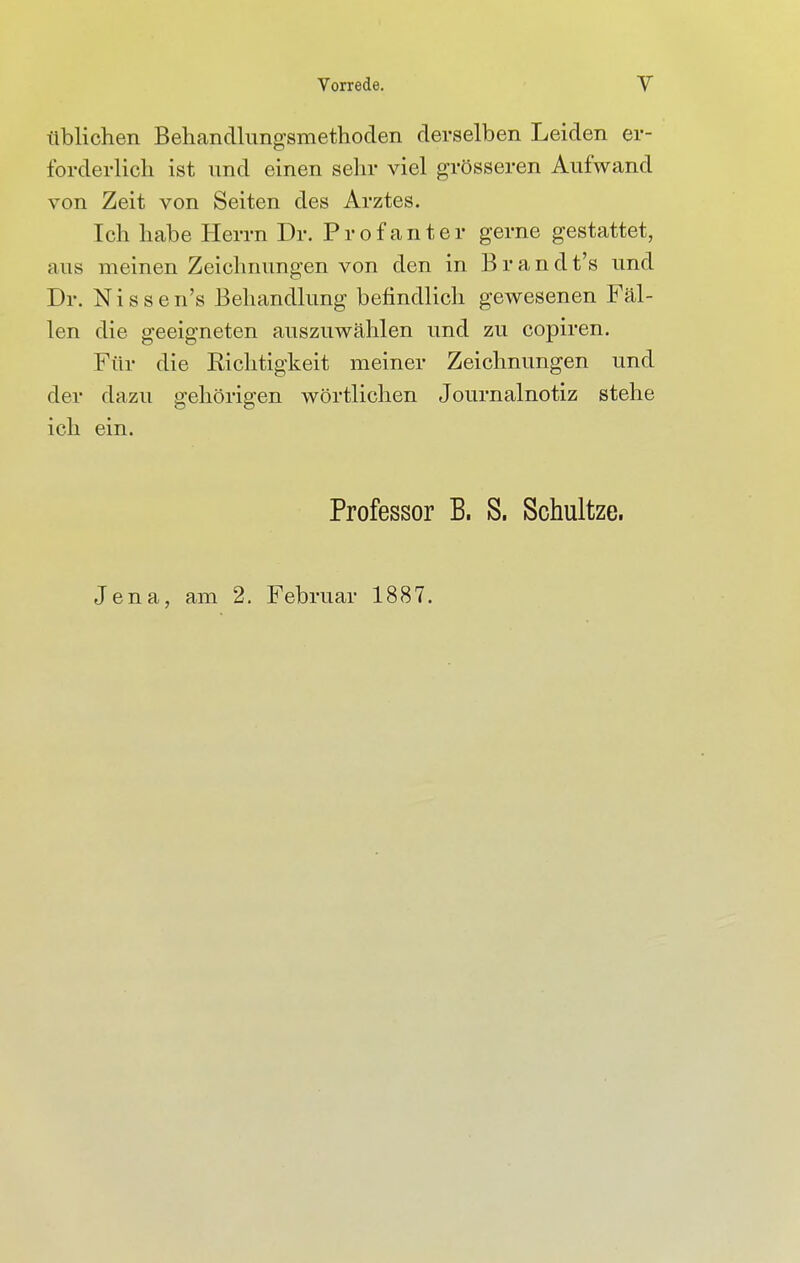 üblichen Behandlungsmethoden derselben Leiden er- forderlich ist und einen sehr viel grösseren Aufwand von Zeit von Seiten des Arztes. Ich habe Herrn Dr. Profanter gerne gestattet, aus meinen Zeichnungen von den in Brandt's und Dr. Nissen's Behandlung befindlich gewesenen Fäl- len die geeigneten auszuwählen und zu copiren. Für die Richtigkeit meiner Zeichnungen und der dazu gehörigen wörtlichen Journalnotiz stehe ich ein. Professor B. S. Schultze. Jena, am 2. Februar 1887.