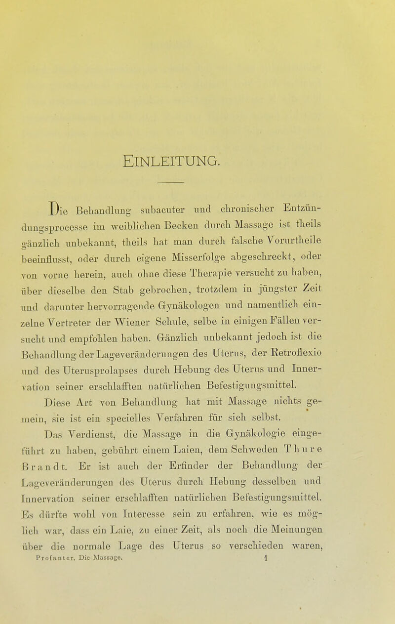 Einleitung. Die Behandlung subacuter und chronischer Entzün- dungsprocesse im weiblichen Becken durch Massage ist theils gänzlich unbekannt, theils hat man durch falsche Vorurtheile beeinflusst, oder durch eigene Misserfolge abgeschreckt, oder von vorne hereiu, auch ohne diese Therapie versucht zu haben, über dieselbe den Stab gebrochen, trotzdem in jüngster Zeit und darunter hervorragende Gynäkologen und namentlich ein- zelne Vertreter der Wiener Schule, selbe in einigen Fällen ver- sucht und empfohlen haben. Gänzlich unbekannt jedoch ist die Behandlung der Lageveränderungen des Uterus, der Ketrofiexio und des Uterusprolapses durch Hebung des Uterus und Inner- vation seiner erschlafften natürlichen Befestigungsmittel. Diese Art von Behandlung hat mit Massage nichts ge- mein, sie ist ein specielles Verfahren für sich selbst. Das Verdienst, die Massage in die Gynäkologie einge- führt zu haben, gebührt einem Laien, dem Schweden Thure ßran d t. Er ist auch der Erfinder der Behandlung der Lageveränderungen des Uterus durch Hebung desselben und Innervation seiner erschlafften natürlichen Befestigungsmittel. Ks dürfte wohl von Interesse sein zu erfahren, wie es mög- lich war, dass ein Laie, zu einer Zeit, als noch die Meinungen über die normale Lage des Uterus so verschieden waren, Profanier. Die Massage. \