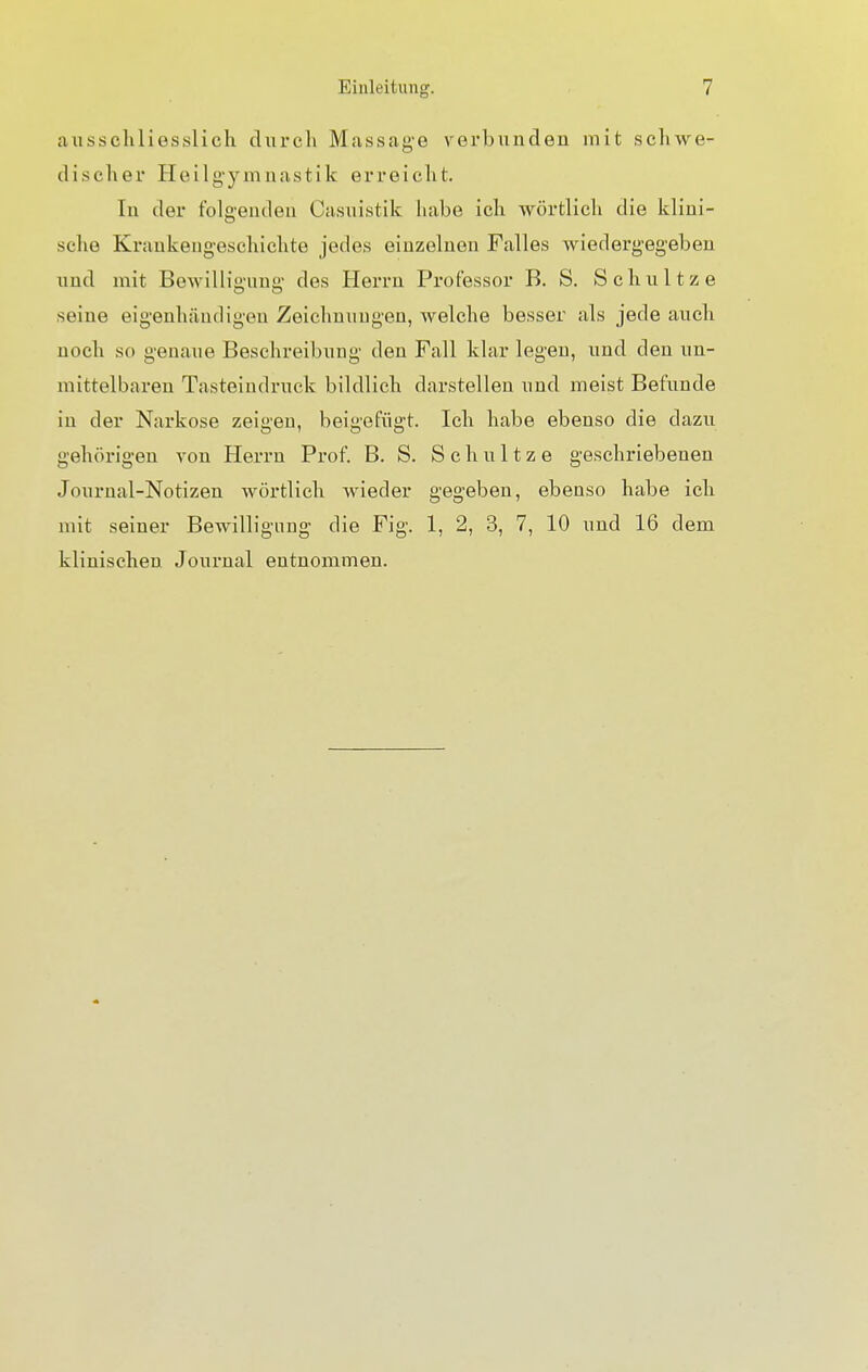 ausschliesslich durch Massage verbunden mit schwe- discher Heilgymnastik erreicht. In der folgenden Casuistik habe ich wörtlich die klini- sche Kraukengeschichte jedes einzelnen Falles wiedergegeben und mit Bewilligung des Herrn Professor B. S. Schultze seine eigenhändigen Zeichnungen, welche besser als jede auch noch so genaue Beschreibung den Fall klar legen, und den un- mittelbaren Tasteindruck bildlich darstellen und meist Befunde in der Narkose zeigen, beigefügt. Ich habe ebenso die dazu gehörigen von Herrn Prof. B. S. Schultze geschriebenen Journal-Notizen wörtlich wieder gegeben, ebenso habe ich mit seiner Bewilligung die Fig. 1, 2, 3, 7, 10 und 16 dem klinischen Journal entnommen.