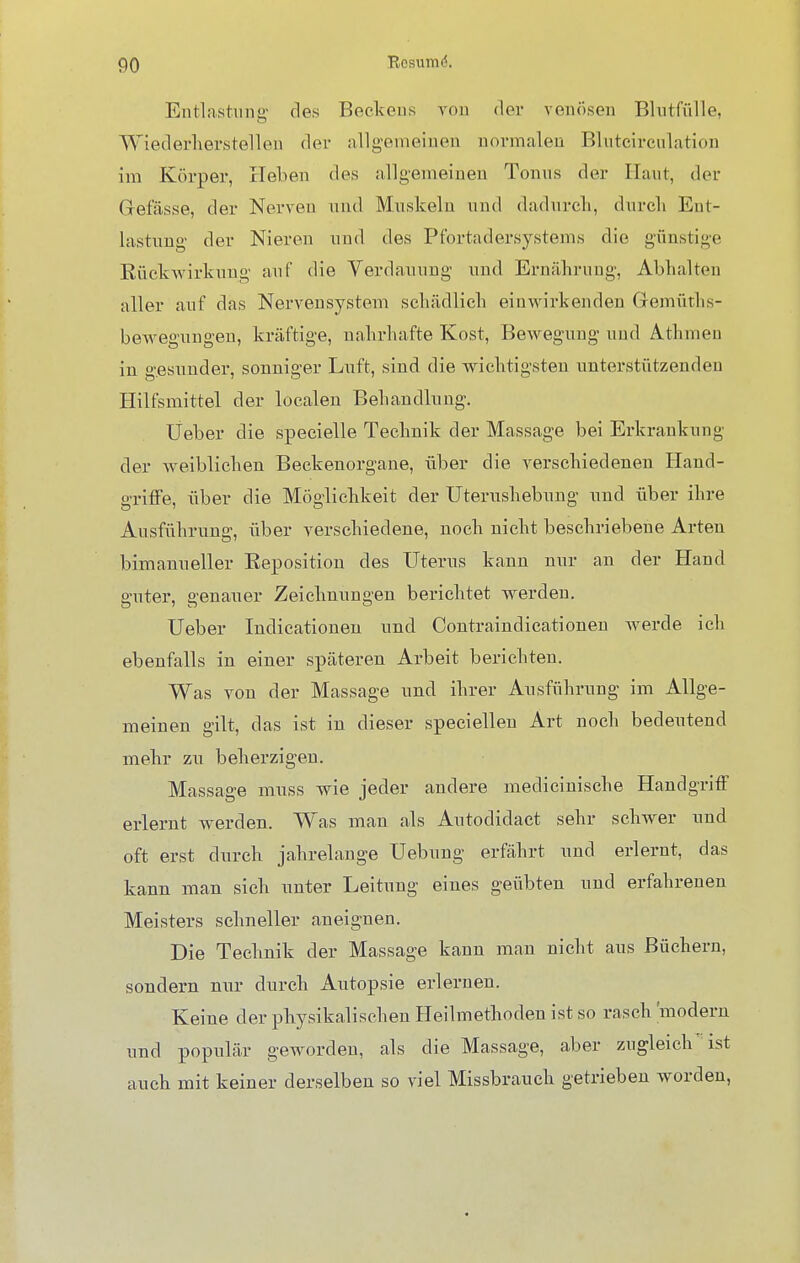 Entlastung des Beckens von der venösen Blutfülle, Wiederherstellen der allgemeinen normalen Bluteirculation im Körper, Heben des allgemeinen Tonus der Haut, der Grefässe, der Nerven und Muskeln und dadurch, durch Ent- lastung der Nieren und des Pfortadersystems die günstige Rückwirkung; auf die Verdauung und Ernährung, Abhalten aller auf das Nervensystem schädlich einwirkenden Gemüths- bewegungen, kräftige, nahrhafte Kost, Bewegung und Athmen in gesunder, sonniger Luft, sind die wichtigsten unterstützenden Hilfsmittel der localen Behandlung. Üeber die specielle Technik der Massage bei Erkrankung der weiblichen Beckenorgane, über die verschiedenen Hand- griffe, über die Möglichkeit der Uterushebung und über ihre Ausführung, über verschiedene, noch nicht beschriebene Arten bimanueller Reposition des Uterus kann nur an der Hand guter, genauer Zeichnungen berichtet werden. Ueber Indicationen und Contraindicationen werde ich ebenfalls in einer späteren Arbeit berichten. Was von der Massage und ihrer Ausführung im Allge- meinen gilt, das ist in dieser speciellen Art noch bedeutend mehr zu beherzigen. Massage muss wie jeder andere medicinisehe Handgriff erlernt werden. Was man als Autodidact sehr schwer und oft erst durch jahrelange Uebung erfährt und erlernt, das kann man sich unter Leitung eines geübten und erfahrenen Meisters schneller aneignen. Die Technik der Massage kann man nicht aus Büchern, sondern nur durch Autopsie erlernen. Keine der physikalischen Heilmethoden ist so rasch modern und populär geworden, als die Massage, aber zugleich' ist auch mit keiner derselben so viel Missbrauch getrieben worden,