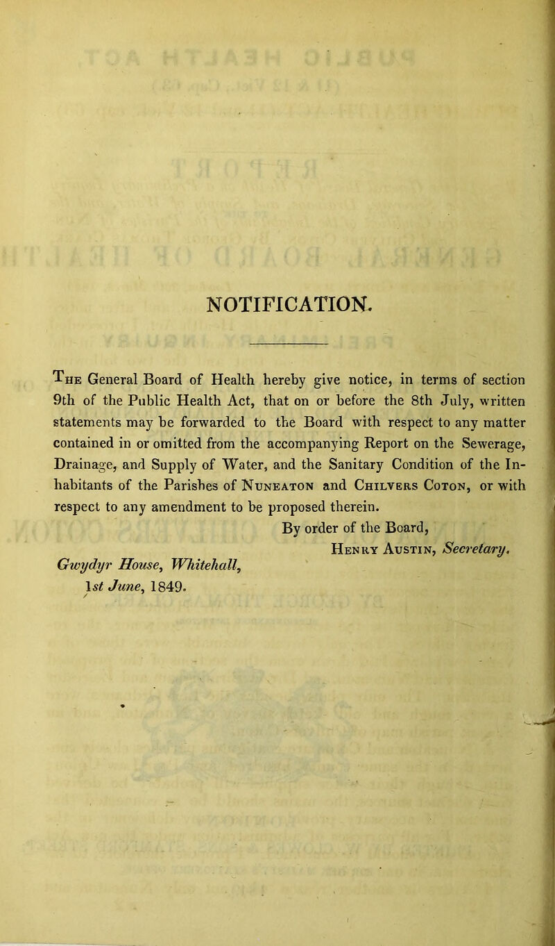 NOTIFICATION. The General Board of Health hereby give notice, in terms of section 9th of the Public Health Act, that on or before the 8th July, written statements may be forwarded to the Board with respect to any matter contained in or omitted from the accompanying Report on the Sewerage, Drainage, and Supply of Water, and the Sanitary Condition of the In- habitants of the Parishes of Nuneaton and Chilvers Coton, or with respect to any amendment to be proposed therein. By order of the Board, Henry Austin, Secretary. Gwydyr House, Whitehall, 1st June, 1849.