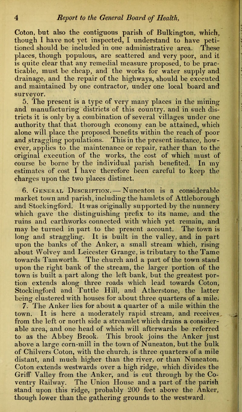 Coton, but also the contiguous parish of Bulkington, which, though I have not yet inspected, I understand to have peti- tioned should be included in one administrative area. These places, though populous, are scattered and very poor, and it is quite clear that any remedial measure proposed, to be prac- ticable, must be cheap, and the works for water supply and drainage, and the repair of the highways, should be executed and maintained by one contractor, under one local board and surveyor. 5. The present is a type of very many places in the mining and manufacturing districts of this country, and in such dis- tricts it is only by a combination of several villages under one authority that that thorough economy can be attained, which alone will place the proposed benefits within the reach of poor and straggling populations. This in the present instance, how- ever, applies to the maintenance or repair, rather than to the original execution of the works, the cost of which must of course be borne by the individual parish benefited. In my estimates of cost I have therefore been careful to keep the charges upon the two places distinct. 6. General Description.— Nuneaton is a considerable market town and parish, including the hamlets of Attleborough and Stockingford. It was originally supported by the nunnery which gave the distinguishing prefix to its name, and the ruins and earthworks connected with which yet remain, and may be turned in part to the present account. The town is long and straggling. It is built in the valley, and in part upon the banks of the Anker, a small stream which, rising about Wolvey and Leicester Grange, is tributary to the Tame towards Tamworth. The church and a part of the town stand upon the right bank of the stream, the larger portion of the town is built a part along the left bank, but the greatest por- tion extends along three roads which lead towards Coton, Stockingford and Tuttle Hill, and Atherstone, the latter being clustered with houses for about three quarters of a mile. 7. The Anker lies for about a quarter of a mile within the town. It is here a moderately rapid stream, and receives from the left or north side a streamlet which drains a consider- able area, and one head of which will afterwards be referred to as the Abbey Brook. This brook joins the Anker just above a large corn-mill in the town of Nuneaton, but the bulk of Chilvers Coton, with the church, is three quarters of a mile distant, and much higher than the river, or than Nuneaton. Coton extends westwards over a high ridge, which divides the Griff Valley from the Anker, and is cut through by the Co- ventry Railway. The Union House and a part of the parish stand upon this ridge, probably 200 feet above the Anker, though lower than the gathering grounds to the westward.