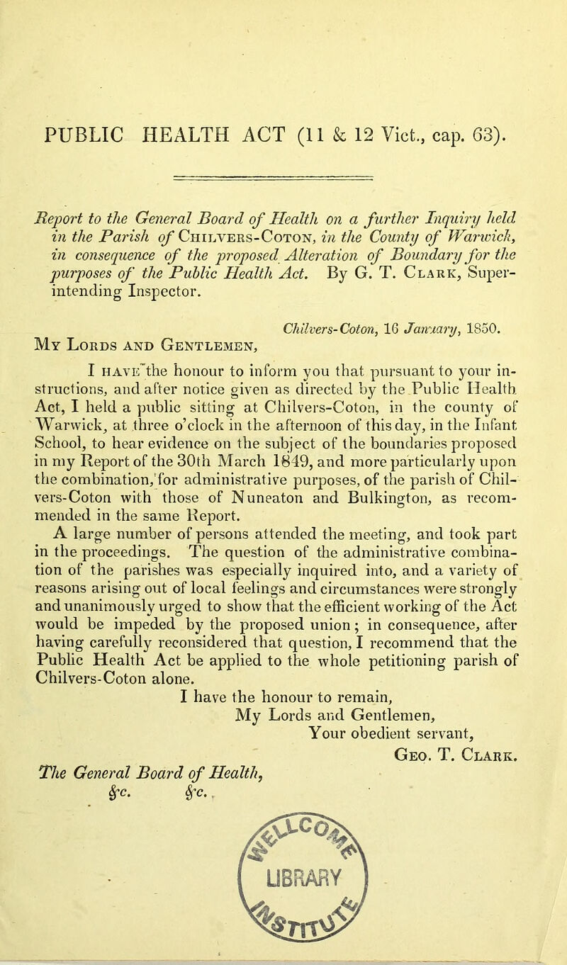 PUBLIC HEALTH ACT (11 & 12 Viet., cap. 63). Report to the General Board of Health on a further Inquiry held in the Parish of Chilvers-Coton, in the County of Warwick, in consequence of the proposed Alteration of Boundary for the purposes of the Public Health Act. By G. T. Clark, Super- intending Inspector. Chilvers-Coton, 16 January, 1850. My Lords and Gentlemen, I have'the honour to inform you that pursuant to your in- structions, and after notice given as directed by the Public Health Act, I held a public sitting at Chilvers-Coton, in the county of Warwick, at three o’clock in the afternoon of this day, in the Infant School, to hear evidence on the subject of the boundaries proposed in my Report of the 30th March 1849, and more particularly upon the combination,'for administrative purposes, of the parish of Chil- vers-Coton with those of Nuneaton and Bulkington, as recom- mended in the same Report. A large number of persons attended the meeting, and took part in the proceedings. The question of the administrative combina- tion of the parishes was especially inquired into, and a variety of reasons arising out of local feelings and circumstances were strongly and unanimously urged to show that the efficient working of the Act would be impeded by the proposed union; in consequence, after having carefully reconsidered that question, I recommend that the Public Health Act be applied to the whole petitioning parish of Chilvers-Coton alone. I have the honour to remain, My Lords and Gentlemen, Your obedient servant. Geo. T. Clark. The General Board of Health, 8fc. Sfc.
