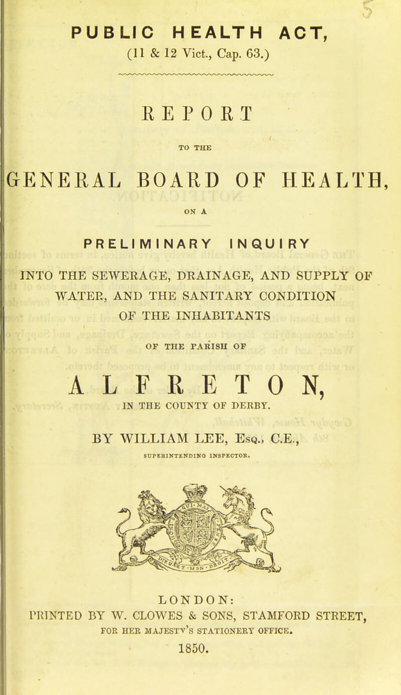 PUBLIC HEALTH ACT, (11 & 12 Vict, Cap. 63.) R E P 0 H T TO THE GENERAL BOARD OF HEALTH, ON A PRELIMINARY INQUIRY INTO THE SEWERAGE, DRAINAGE, AND SUPPLY OF WATER, AND THE SANITARY CONDITION OF THE INHABITANTS OF THE PARISH OF ALFRETON, IN THE COUNTY OF DERBY. BY WILLIAM LEE, Esq., C.E., SUPERINTZNDIKO INSPECTOR. LONDON: rillNTED BY W. CLOWES & SONS, STAMFORD STREET, FOR HER majesty's STATIONERT OFFICE. 1850.