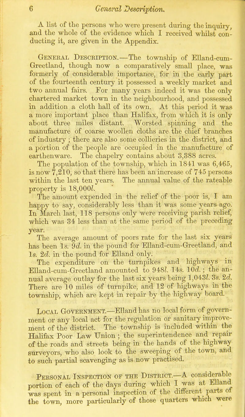 G General Description. A list of the persons who were present during the inquiry, and the whole of the evidence which I received whilst con- ducting it, are given in the Appendix. General Description.—The township of Elland-cum- Greetland, though now a comparatively small place, was formerly of considerable importance, for in the early part of the fourteenth century it possessed a weekly market and two annual fairs. For many years indeed it was the only chartered market town in the neighbourhood, and possessed in addition a cloth hall of its own. At this period it was a more important place than Halifax, from which it is only about three miles distant. Worsted spinning and the manufacture of coarse woollen cloths are the chief branches of industry ; there are also sorae collieries in the district, and a portion of the people are occupied in the manufacture of earthenware. The chapelry contains about 3,388 acres. The population of the township, which in 1841 was 6,465, is now 7,210, so that there has been an increase of 745 persons within the last ten years. The annual value of the rateable property is 18,000?. The amotmt expended in the relief of the poor is, I am happy to say, considerably less than it was some years ago. In March last, 118 persons only were receiving parish relief, which was 34 less than at the same jjeriod of the preceding year. The average amount of poors rate for the last six years has been Is. 9d. in the pound for Elland-cum-Greetland, and Is. 2d. in the pound for Elland only. The expenditure on the turnpikes and highways in Elland-cum-Greetland amounted to 948?. 14s. lOd.; the an- nual average outlay for the last six years being 1,043?. 3s. 2d. There are 10 miles of turnpike, and 12 of highways in the township, which are kept in repau- by the highway board. Local Government.—Elland has no local form of govern- ment or any local act for the regulation or sanitaiy improve- ment of the district. The township is included within the Halifax Poor Law Union ; the superintendence and repaii- of the roads and streets being in the hands of the highway surveyors, who also look to the sweeping of the town, and to such partial scavenging as is now practised. Personal Inspection of the District.—A considerable portion of each of the days during which I was at EUand was spent in a personal inspection of the different^ parts ot the town, more particularly of those quarters which were
