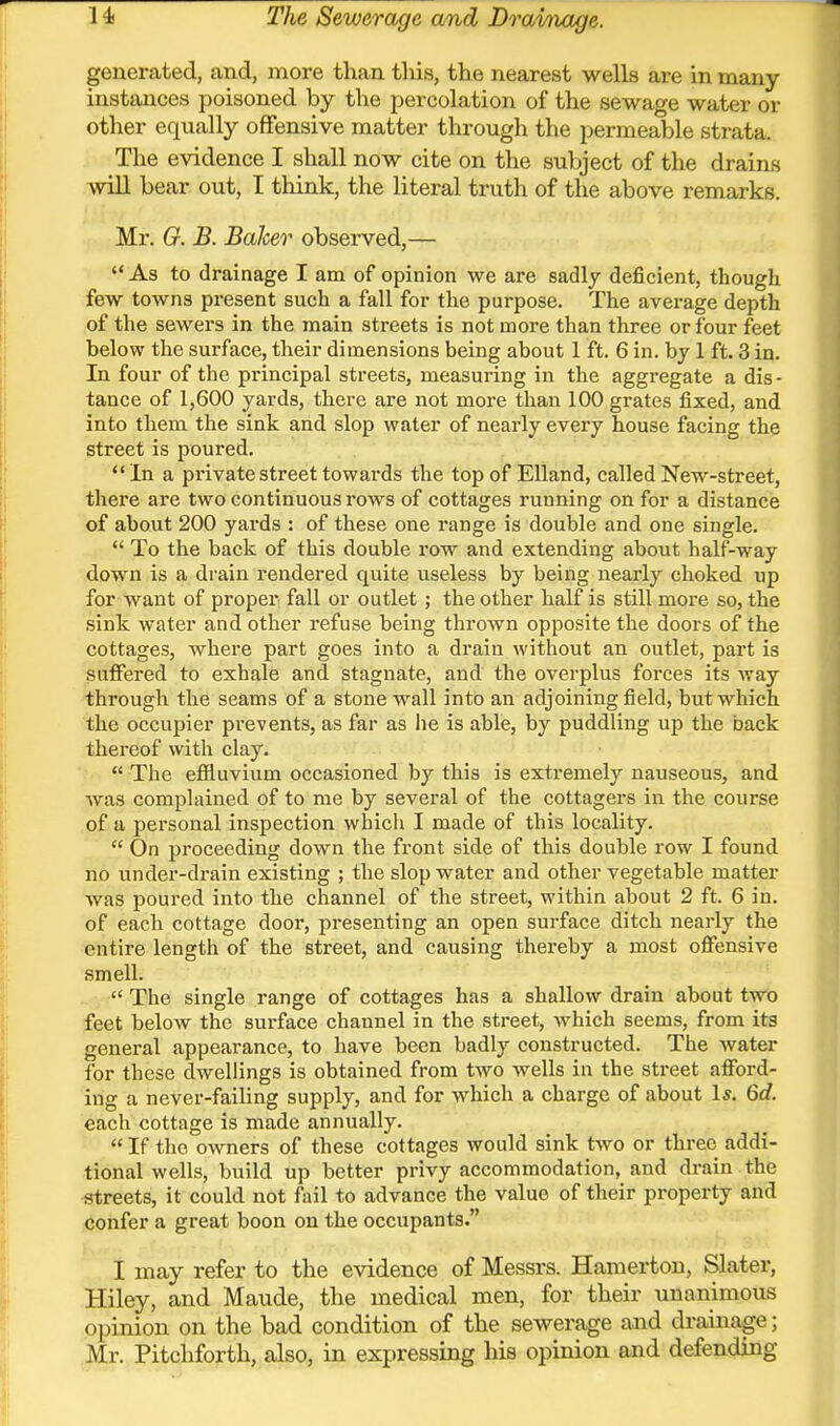 generated, and, more than this, the nearest wells are in many- instances poisoned by the percolation of the sewage water or other equally offensive matter through the permeable strata. The evidence I shall now cite on the subject of the drains will bear out, I think, the literal truth of the above remarks. Mr. G. B. Baker observed,—  As to drainage I am of opinion we are sadlj deficient, though few towns present such a fall for the purpose. The average depth of the sewers in the main streets is not more than three or four feet below the surface, their dimensions being about 1 ft. 6 in. by 1 ft. 3 in. In four of the principal streets, measuring in the aggregate a dis- tance of 1,600 yards, there are not more than 100 grates fixed, and into them the sink and slop water of nearly every house facing the street is poured.  In a private street towards the top of Elland, called New-street, there are two continuous rows of cottages running on for a distance of about 200 yards : of these one range is double and one single.  To the back of this double row and extending about half-way down is a drain rendered quite useless by being nearly choked up for want of proper fall or outlet; the other half is still more so, the sink water and other refuse being thrown opposite the doors of the cottages, where part goes into a drain without an outlet, part is suffered to exhale and stagnate, and the overplus forces its way through the seams of a stone wall into an adjoining field, but which the occupier prevents, as far as he is able, by puddling up the back thereof with clay.  The effluvium occasioned by this is extremely nauseous, and was complained of to me by several of the cottagers in the course of a personal inspection which I made of this locality.  On proceeding down the front side of this double row I found no under-drain existing ; the slop water and other vegetable matter Avas poured into the channel of the street, within about 2 ft. 6 in. of each cottage door, presenting an open surface ditch nearly the entire length of the street, and causing thereby a most oflFensive smell.  The single range of cottages has a shallow drain about two feet below the surface channel in the street, which seems, from its general appearance, to have been badly constructed. The water for these dwellings is obtained from two wells in the sti'eet afford- ing a never-failing supply, and for which a charge of about Is. 6d. each cottage is made annually.  If the owners of these cottages would sink two or three addi- tional wells, build up better privy accommodation, and drain the streets, it could not fail to advance the value of their property and confer a great boon on the occupants. I may refer to the evidence of Messrs. Hamerton, Slater, Hiley, and Maude, the medical men, for their unanimous opinion on the bad condition of the sewerage and drainage; Mr. Pitchforth, also, in expressing liis opinion and defending