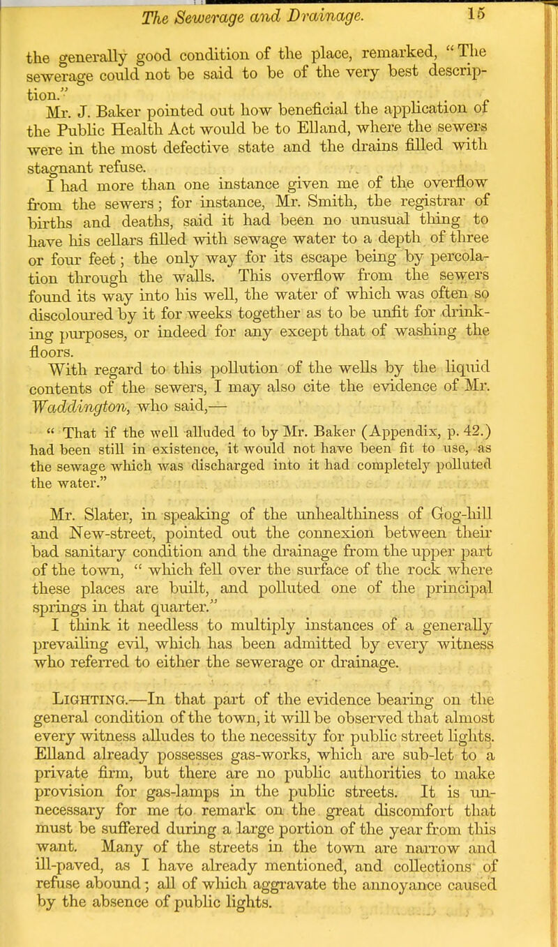 the generally good condition of the place, remarked,  The sewerage could not be said to be of the very best descrip- tion. Mr. J. Baker pointed out how beneficial the apphcation ot the Public Health Act would be to Ell and, where the sewers were in the most defective state and the drains filled with stagnant refuse. I had more than one instance given me of the overflow from the sewers; for instance, Mr. Smith, the registrar of births and deaths, said it had been no unusual thing to have his cellars filled with sewage water to a depth of three or iovx feet; the only way for its escape being by percola- tion tlirough the walls. This overflow from the sewers found its way into his well, the water of which was often so discoloured by it for weeks together as to be unfit for drink- ing purposes, or indeed for any except that of washing the floors. With regard to this pollution of the wells by the liquid contents of the sewers, I may also cite the evidence of Mr. Waddington, who said,—  That if the well alluded to by Mr. Baker (Appendix, p. 42.) had been still in existence, it would not have been fit to use, as the sewage which was discharged into it had completely polluted the water. Mr. Slater, in speaking of the unhealtliiness of Gog-hill and New-street, pointed out the connexion between theii- bad sanitary condition and the di'ainage from the upper j^art of the town,  which fell over the surface of the rock where these places are built, and polluted one of the pruacipal springs in that quarter. ■ ., I think it needless to multiply instances of a generally prevailing evil, which has been admitted by every witness who referred to either the sewerage or drainage. Lighting.—In that part of the evidence bearing on the general condition of the town, it will be observed that almost every witness alludes to the necessity for public street lights. EUand already possesses gas-works, which are sub-let to a private firm, but there are no public authorities to make provision for gas-lamps in the public streets. It is un.- necessary for me -to remark on the great discomfort that must be sufiered during a large portion of the year from this want. Many of the streets in the town are narrow and ill-paved, as I have already mentioned, and collections' of refuse abotmd; all of which aggi-avate the annoyance caused by the absence of public lights.