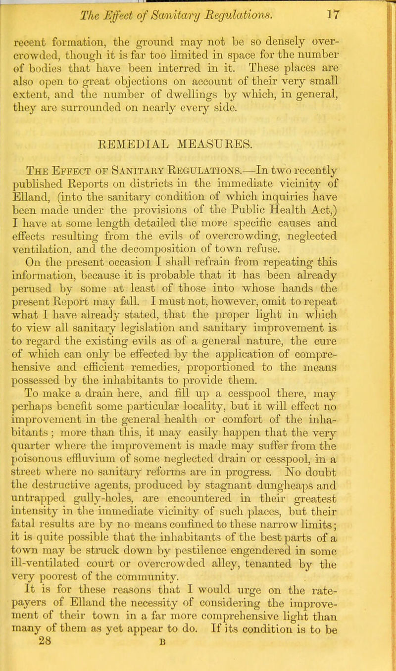 recent formation, the ground may not be so densely over- crowded, thougli it is far too limited in space for the number of bodies that have been interred in it. These places are also open to great objections on account of their very small extent, and the number of dwellings by which, in general, they are surroimded on nearly every side. REMEDIAL MEASURES. The Effect of Sanitary Regulations.—In two recently published Reports on districts in the immediate vicinity of Elland, (into the sanitary condition of which inquiries have been made tinder the provisions of the Public Health Act,) I have at some length detailed tlie more specific causes and effects resulting from the evils of overcrowding, neglected ventilation, and the decomposition of town refuse. On the present occasion I shaU refr^ain from repeating this infoiTnation, because it is probable that it has been already perused by some at least of those into whose hands the present Report may fall. I must not, however, omit to repeat what I have already stated, that the proper light in which to view all sanitary legislation and sanitary improvement is to regard the existing evils as of a general nature, the cure of which can only be effected by the application of compre- hensive and efficient remedies, proportioned to the means possessed by the inhabitants to provide them. To make a drain here, and fill up a cesspool there, may perhaps benefit some particular locality, but it will effect no improvement in the general health or comfort of the inha- bitants ; more than this, it may easily happen that the very quarter where the improvement is made may suffer from the poisonous effluvium of some neglected drain or cesspool, in a street where no sanitary reforms are in progress. No doubt the destructive agents, produced by stagnant dungheaps and untrapped gully-holes, are encountered in their greatest intensity in the immediate vicinity of such places, but their fatal results are by no means confined to these narrow limits; it is quite possible that the inhabitants of the best parts of a town may be strack down by pestilence engendered in some ill-ventilated court or overcrowded alley, tenanted by the very poorest of the community. It is for these reasons that I would urge on the rate- payers of Elland the necessity of considering the improve- ment of their town in a far more comprehensive light than many of them as yet appear to do. If its condition is to be 28 B