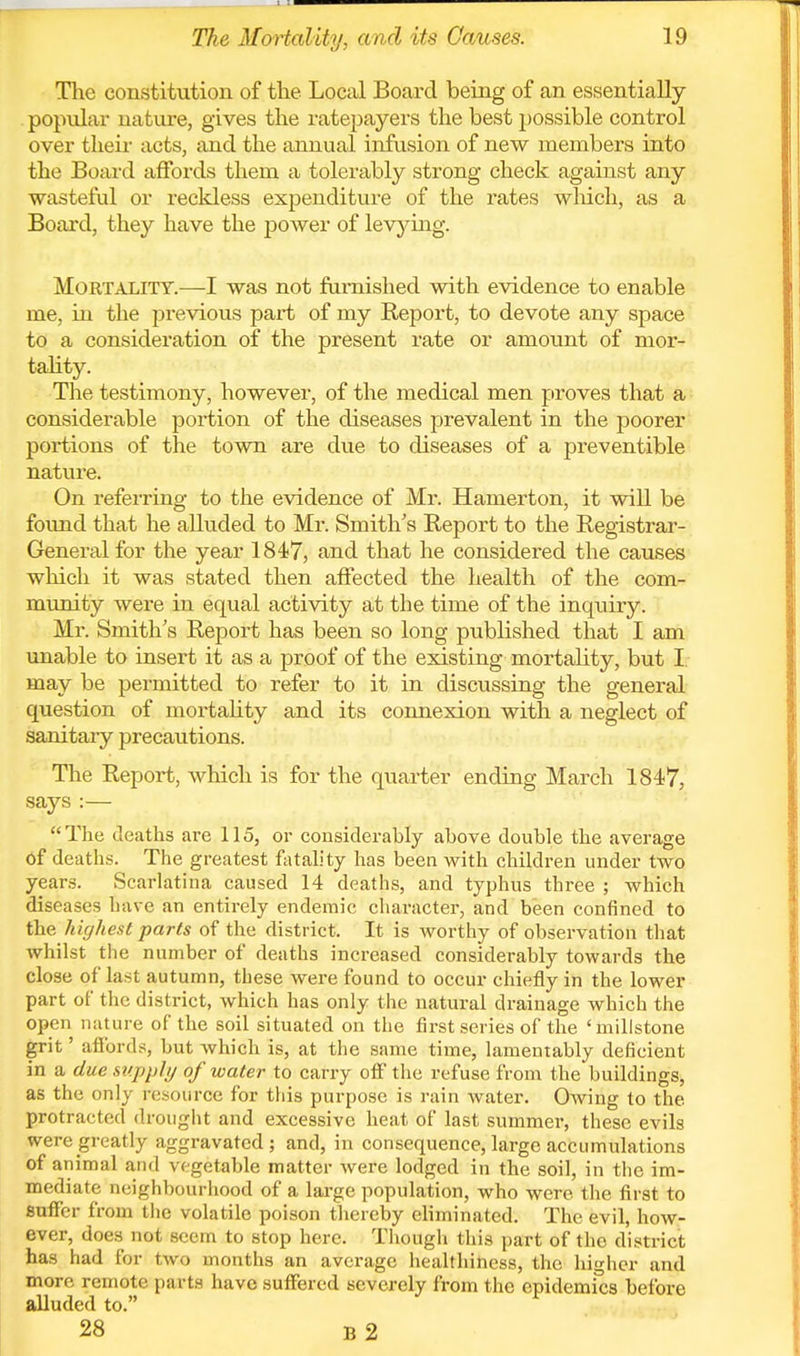 The constitution of the Local Board being of an essentially popular nature, gives the ratepayers the best possible control over their acts, and the annual infusion of new members into the Board affords them a tolerably strong check against any wasteful or reckless expenditure of the rates wliich, as a Board, they have the power of levj'^ing. Mortality.—I was not famished with evidence to enable me, in the previous part of my Report, to devote any space to a consideration of the present rate or amotmt of mor- tality. The testimony, however, of the medical men proves that a considerable portion of the diseases prevalent in the poorer portions of the town are due to diseases of a preventible nature. On referring to the evidence of Mr. Hamerton, it will be found that he alluded to Mr. Smith's Report to the Registrar- General for the year 1847, and that he considered the causes which it was stated then affected the health of the com- mimity were ia equal activity at the time of the inquiry. Mr. Smith's Report has been so long published that I am unable to insert it as a proof of the existing mortality, but I. may be permitted to refer to it in discussing the general question of mortality and its connexion with a neglect of sanitary precautions. The Report, which is for the quarter ending March 1847, says :—  The deaths are 115, or considerably above double the average of deaths. The greatest fatah'ty has been with children under two years. Scarlatina caused 14 deaths, and typhus three ; which diseases have an entirely endemic character, and been confined to the liighest parts of the district. It is worthy of observation that whilst the number of deaths increased considerably towards the close of last autumn, these were found to occur chiefly in the lower part of tlie district, which has only the natural drainage which the open nature of the soil situated on the first series of the 'millstone grit' affords, but which is, at the same time, lamentably deficient in a due supply of water to carry off the refuse from the buildings, as the only resource for this purpose is rain water. Owing to the protracted drought and excessive heat of last summer, these evils were greatly aggravated; and, in consequence, large accumulations of animal and vegetable matter were lodged in the soil, in the im- mediate neighbourhood of a large population, who were the first to suffer from the volatile poison thereby eliminated. The evil, how- ever, does not seem to stop here. Though this part of the district has had for two months an average healthiness, the higher and more remote parts have suffered severely from the epidemi'cs before alluded to. ^