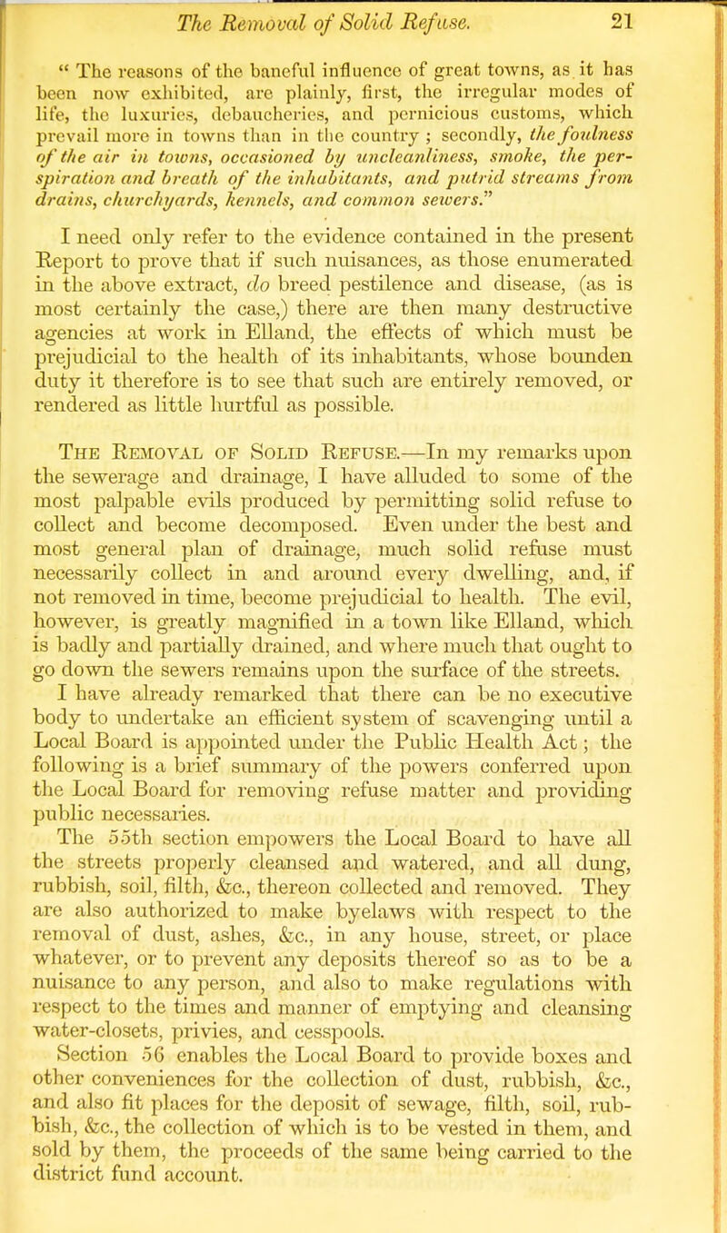  The reasons of the baneful influence of great towns, as it has been now exhibited, are plainly, first, the irregular modes of life, the luxuries, debaucheries, and pernicious customs, which prevail more in towns than in tlie country ; secondly, the foulness of the air in tmons, occasioned by uncleanliness, smoke, the per- spiration and breath of the inhabitants, and putrid streams from drains, churchyards, kennels, and common sewers. I need only refer to the evidence contained in the present Report to prove that if such nuisances, as those enumerated in the above extract, do breed pestilence and disease, (as is most certainly the case,) there are then many destructive agencies at work in EUand, the effects of which must be prejudicial to the health of its inhabitants, whose bounden duty it therefore is to see that such are entirely removed, or rendered as little hurtful as possible. The Removal of Solid Refuse.—In my remarks upon the sewerage and drainage, I have alluded to some of the most palpable evils produced by permitting solid refuse to collect and become decomposed. Even under the best and most general plan of drainage, much solid refuse must necessarily collect in and around every dwelling, and, if not removed in time, become prejudicial to health. The evil, however, is gi^eatly magnified in a town like Elland, which is badly and partially drained, and where much that ought to go down the sewers remains upon the surface of the streets. I have already remarked that there can be no executive body to imdertake an efficient system of scavenging until a Local Board is appointed under the Public Health Act; the following is a brief summary of the powers conferred upon tlie Local Board for removing refuse matter and provicUng public necessaries. The 5 5th section empowers the Local Board to have all the streets properly cleansed and watered, and all dung, rubbish, soil, filth, &c., thereon collected and removed. They are also authorized to make byelaws with respect to the removal of dust, ashes, &c., in any house, street, or place whatever, or to prevent any deposits thereof so as to be a nuisance to any person, and also to make regulations with respect to the times and manner of emptying and cleansing water-closets, privies, and cesspools. Section -56 enables the Local Board to provide boxes and other conveniences for the collection of dust, rubbish, &c., and also fit places for the deposit of sewage, filth, soil, rub- bish, fee, the collection of which is to be vested in them, and sold by them, the proceeds of the same being carried to the di.strict fund account.