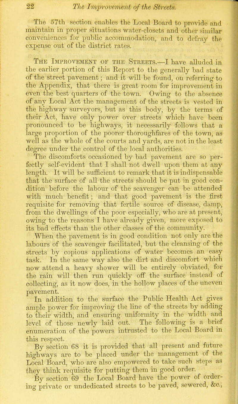 The 57th section enables the Local Board to provide and maintain in proper situations water-closets and other similar conveniences for public accommodation, and to defi-ay the expense out of the district rates. The Improvement of the Streets.—I have alluded in the earlier portion of this Report to the generally bad state of the street pavement; and it will be found, on referring to the Appendix, that there is great room for improvement in even the best quarters of the town. Owing to the absence of any Local Act the management of the streets is vested in the highway surveyors, but as this body, by the terms of their Act, have only power over streets which have been pronounced to be highways, it necessarily follows that a large proportion of the poorer thoroughfares of the town, as well as the whole of the courts and yards, are not in the least degixe under the control of the local authorities. The discomforts occasioned by bad pavement are so per- fectly self-evident that I shall not dwell upon them at any length. It will be sufficient to remark that it is indispensable that the surface of all the streets should be put in good con- dition before the labour of the scavenger can be attended with much benefit; and that good pavement is the first requisite for removing that fertile source of disease, damp, from the dwellings of the poor especially, who are at present, owing to the reasons I have already given, more exposed to its bad effects than the other classes of the commimity. When the pavement is in good condition not only are the labours of the scavenger facilitated, but the cleansing of the streets by copious applications of water becomes an easy task. In the same way also the dirt and discomfort which now attend a heavy shower will be entirely obviated, for the rain will then run quickly off the surface instead of collecting, as it now does, m the hollow places of the uneven pavement. In addition to the surface the Public Health Act gives ample power for improving the line of the streets by adding to their width, and ensuring uniformity in the width and level of those newly laid out. The following is a brief enumeration of the powers intrusted to the Local Board in this respect. By section 68 it is jirovided that all present and future highways are to be placed under the management of the Local Board, who are also empowered to take such steps as they thinlc requisite for putting them in good order. By section 69 the Local Board have the power of order- ing private oi' undedicated streets to be paved, sewered, &e.,
