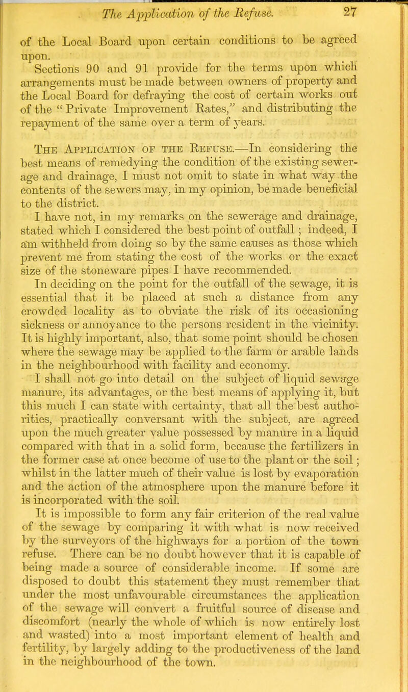 of the Local Board upon certain conditions to be agreed upon. Sections 90 and 91 provide for tlie terms upon which arrangements must be made between owners of property and the Local Board for defraying the cost of certain works out of the  Private Improvement Rates, and distributing the repayment of the same over a term of years. The Application of the Refuse.—In considering the best means of remedying the condition of the existing sewer- age and drainage, I must not omit to state in what way the contents of the sewers may, in my opinion, be made beneficial to the district. I have not, in my remarks on the sewerage and drainage, stated which I considered the best point of outfall; indeed, I am withheld from doing so by the same causes as those which prevent me from stating the cost of the works or the exact size of the stoneware pipes I have recommended. In deciding on the point for the outfall of the sewage, it is essential that it be placed at such a distance from any crowded locality as to obviate the risk of its occasioning sickness or annoyance to the persons resident in the vicinity. It is highly important, also, that some point should be chosen where the sewage may be applied to the farm or arable lands in the neighbourhood with facility and economy. I shall not go into detail on the subject of liquid sev/age manure, its advantages, or the best means of applying it, but this much I can state with certaintj'-, that all the best autho- rities, practically conversant with the subject, are agreed upon the much greater value possessed by manure in a liquid compared with that in a solid form, because the fertilizers in the former case at once become of use to the plant or the soil; whilst in the latter much of their value is lost by evaporation and the action of the atmosphere upon the manure before it is incorporated with the soil. It is impossible to form any fair criterion of the real value of the sewage by comparing it with what is now received by the surveyors of the highways for a portion of the town refuse. There can be no doubt however that it is capable of being made a source of considerable income. If some are disposed to doubt this statement they must remember that under the most unfavourable circumstances the application of the sewage will convert a fruitful source of disease and discomfort (nearly the whole of which is now entirely lost and wasted) into a most important element of health and fertility, by largely adding to the productiveness of the land in the neighbourhood of the town.