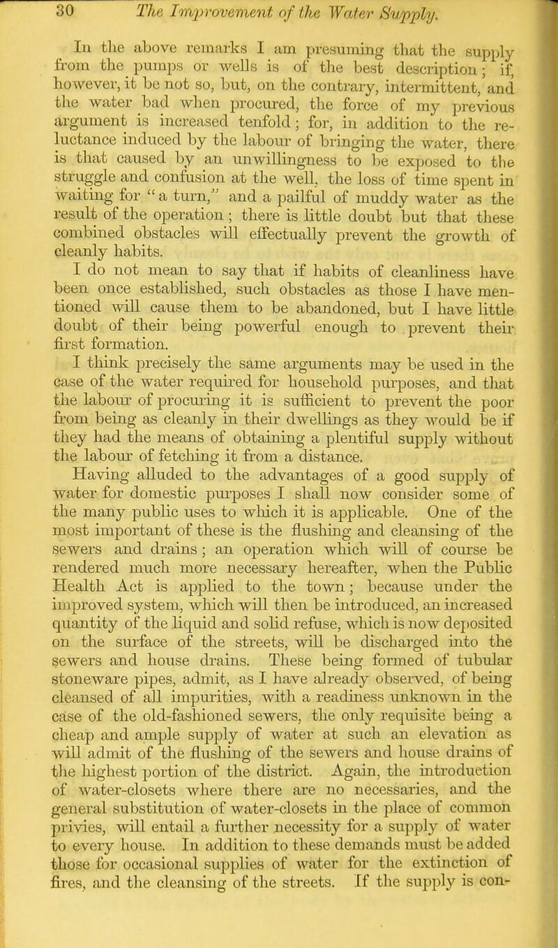 In the above remarks I am presuming that the Bupply from the pumps or wells is of the best description; if, however, it be not so, but, on the contrary, intermittent,'and the water bad when procured, the force of my previous argument is increased tenfold; for, in addition to the re- luctance indviced by the labour of bringing the water, there is that caused by an unwillingness to be exposed to the struggle and confusion at the well, the loss of time spent in waiting for  a turn, and a pailful of muddy water as the result of the operation; there is little doubt but that these combined obstacles will effectually prevent the growth of cleanly habits. I do not mean to say that if habits of cleanliaess have been once established, such obstacles as those I have men- tioned will cause them to be abandoned, but I have little doubt of their being powerful enough to prevent their first formation. I think precisely the same arguments may be used in the case of the water requu-ed for household purposes, and that the labour of procui-ing it is sufficient to prevent the poor from being as cleanl}^ in their dwellings as they would be if they had the means of obtaioing a plentiful supply without the labour of fetcliing it from a distance. Having alluded to the advantages of a good supply of water for domestic piu'poses I shaU now consider some of the many public uses to which it is applicable. One of the most important of these is the flushing and cleansing of the sewers and drains; an operation which will of course be rendered much more necessary hereafter, when the Public Health Act is applied to the town; because under the improved system, wliich will then be introduced, an increased quantity of the liquid and solid refuse, which is now deposited on the surface of the streets, will be discharged into the sewers and house di-ains. These being formed of tubular stoneware pipes, admit, as I have already observed, of being cleansed of all impurities, with a readiness unknown in the case of the old-fashioned sewers, the only requisite being a cheap and ample supply of water at such an elevation as will admit of the flushing of the sewers and house drains of the highest poi-tion of the district. Again, the introduction of water-closets where there are no necessaries, and the general substitution of water-closets in tlie place of common privies, will entail a further necessity for a supply of water to every house. In addition to these demands must be added those for occasional supplies of water for the extinction of fires, and the cleansing of the streets. If the supply is con-