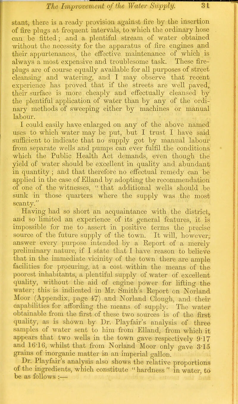 stant, there is a ready provision against fire by the insertion of fire phigs at frequent intervals, to which the ordinary hose can be fitted; and a plentiful stream of water obtained without the necessity for the apparatus of fire engines and their appui'tenances, the effective maintenance of wliich is always a most expensive and troublesome task. These fire- plugs are of course equally available for all purposes of street cleansing and watering, and I may observe that recent experience has proved that if the streets are well paved,, then- sm-face is more cheaply and effectually cleansed by the plentiful application of water than by any of the ordi- naiy methods of sweeping either by machines or manual labour. I could easily have enlarged on any of the above named uses to which water may be put, but I trust I have said sufficient to indicate that no supply got by manual labom* fi'om separate wells and pumps can ever fulfil the conditions which the Public Health Act demands, even though the yield of water should be excellent in quality and abundant in quantity; and that therefore no effectual remedy can be apphed in the case of Elland by adopting the recommendation of one of the witnesses,  that additional wells should be sunk in those quarters where the supply was the most scanty. Having had so short an acquaintance with the district,, and so limited an experience of its general features, it is impossible for me to assert in positive terms the precise source of the future supply of the town. It will, however, iinswer every purpose intended by a Report of a merely prehminaiy natm-e, if I state that I have reason to believe that in the immediate vicinity of the town there are ample facilities for procuring, at a cost within the means of the poorest inhabitants, a plentiful supply of water of excellent quahty, without the aid of engine power for lifting the water; this is indicated in Mr. Smith's Report on Norland Moor (Appendix, page 47) and Norland Clough, and theii- capabilities for affording the means of supply. The water obtainable from the first of these two soiu'ces is of the first quality, as is shown by Dr. Playfair's analysis of tliree samples of water sent to him from Elland, from which it appears that two wells in the town gave respectively 9-17 and 16-16, whilst that from Norland Moor only gave 3-15 grains of inorganic matter in an imperial gallon. Dr. Playfair's analysis also shows the relative proportions of the ingredients, which constitute  hardness  in water, to be as follows :—