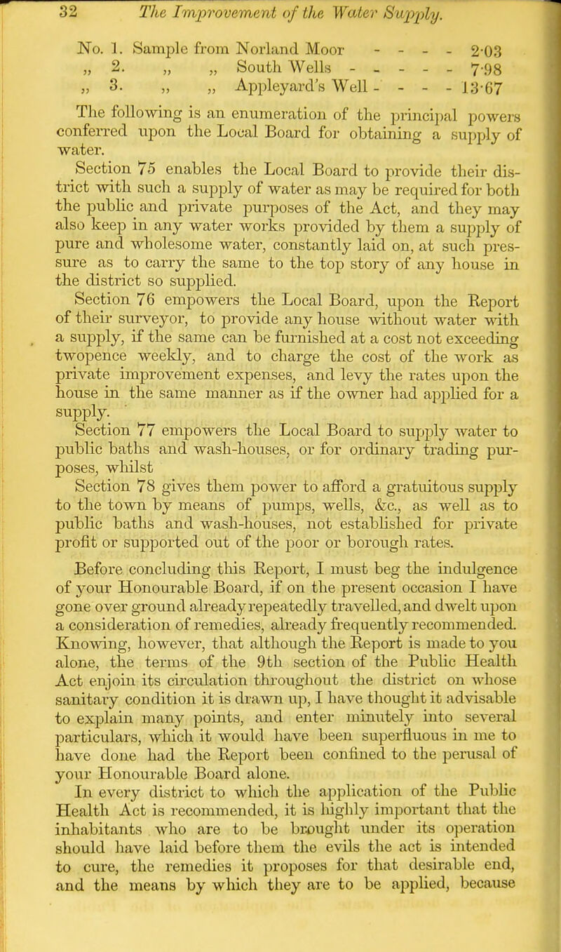 No. 1. Sample from Norland Moor - - _ . 2-03 „ 2. „ „ South Wells 7-98 „ 3. „ „ Appleyard's Well - - - - 13-67 The following is an enumeration of the principal powers conferred upon the Local Board for obtaining a supply of water. Section 75 enables the Local Board to provide their dis- trict with such a supply of water as may be required for both the public and private purposes of the Act, and they may also keep in any water works provided by them a supply of pure and wholesome water, constantly laid on, at such pres- sure as to carry the same to the top story of any house in the district so supplied. Section 76 empowers the Local Board, upon the Report of their surveyor, to provide any house without water Math a supply, if the same can be fnrnished at a cost not exceeding twopence weekly, and to charge the cost of the work as private improvement expenses, and levy the rates upon the house in the same manner as if the owner had applied for a supply. Section 77 empowers the Local Board to supply water to public baths and wash-houses, or for ordinary ti-ading pur- poses, whilst Section 78 gives them power to afford a gratuitous supply to the town by means of pumps, wells, &c., as well as to public baths and wash-houses, not established for private profit or supported out of the poor or borough rates. Before concluding tliis Report, I must beg the indulgence of your Honourable Board, if on the present occasion I have gone over ground already repeatedly travelled, and dAvelt upon a consideration of remedies, already frequently recommended. Knowing, however, that although the Report is made to you alone, the terms of the 9 th section of the Public Health Act enjoin its circulation throughout the district on whose sanitary condition it is drawn up, I have thought it advisable to explain many points, and enter minutely into several particulars, which it would have been superfluous in me to have done had the Report been confined to the perusal of your Honourable Board alone. In every district to which the application of the Public Health Act is recommended, it is liighly important that the inhabitants who are to be br^jught under its operation should have laid before them the evils the act is intended to cure, the remedies it proposes for that desirable end, and the means by which they are to be applied, becaxise