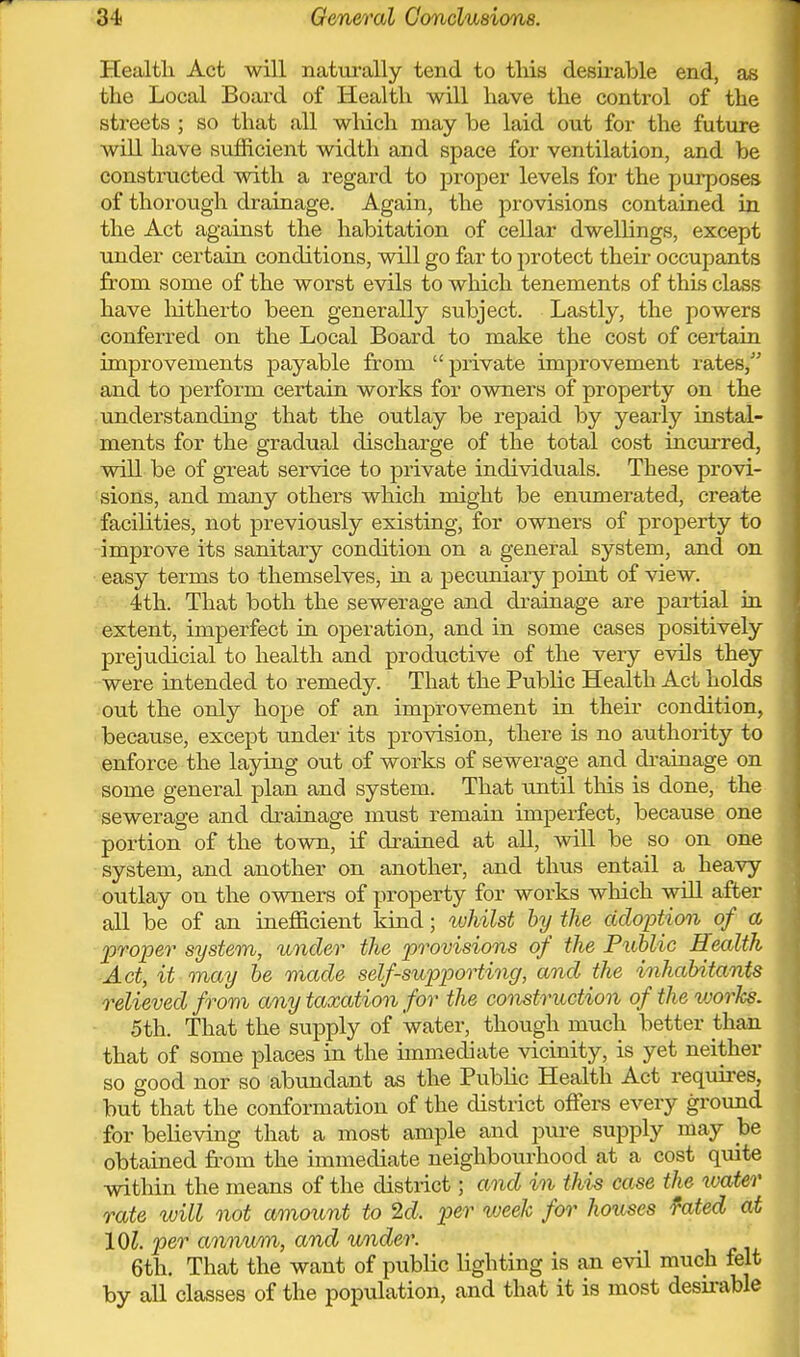 Health Act will natui'ally tend to tliis desirable end, as the Local Board of Health will have the control of the streets ; so that all wMch may be laid out for the future will have sufficient width and space for ventilation, and be constructed with a regard to proper levels for the purposes of thorough drainage. Again, the provisions contained in the Act against the habitation of cellar dwellings, except under certain conditions, will go far to protect their occupants from some of the worst evils to which tenements of this class have hitherto been generally subject. Lastly, the powers conferred on the Local Board to make the cost of certain improvements payable from private improvement rates, and to perform certain works for owners of property on the understanding that the outlay be repaid by yearly instal- ments for the gradual discharge of the total cost incurred, will be of great service to private individuals. These provi- sions, and many others which might be enumerated, create facilities, not previously existing, for owners of property to improve its sanitary condition on a general system, and on easy terms to themselves, ia a pecuniary poiat of view. 4th. That both the sewerage and drainage are partial in. extent, imperfect in operation, and in some cases positively prejudicial to health and productive of the very evils they were intended to remedy. That the Public Health Act holds out the only hope of an improvement in their condition, because, except under its provision, there is no authority to enforce the laying out of works of sewerage and drainage on some general plan and system. That until this is done, the sewerage and drainage must remain imperfect, because one portion of the town, if drained at all, will be so on one system, and another on another, and thus entail a heavy outlay on the owners of property for works which will after all be of an inefficient kind; whilst by the adoption of a proper system, under the provisions of the Public Health Act, it may be made self-supporting, and the inhabitants relieved from any taxation for the construction of the works. 5th. That the supply of water, though much better than that of some places in the immediate vicinity, is yet neither so good nor so abundant as the Public Health Act requires, but that the conformation of the district offers every ground for believing that a most ample and pure supply may be obtained fr'om the immediate neighbourhood at a cost quite within the means of the district; and in this case the water rate will not amount to 2d. per week for houses ^ated at 101. per annum, and under. 6th. That the want of public lighting is an evil much felt by all classes of the population, and that it is most desu-able