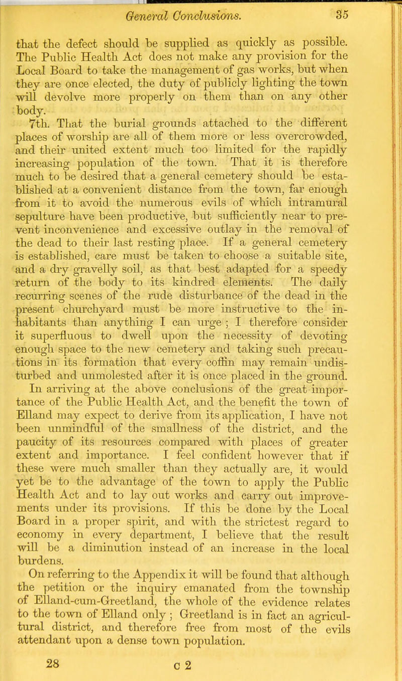 that the defect should be supplied as quickly as possible. The Public Health Act does not make any provision for the Local Board to take the management of gas works, but when they are once elected, the duty of publicly lighting the town will devolve more properly on them than on any other body. 7th. That the bui'ial grounds attached to the different places of worship are all of them nior6 or less overcrowded, and their xmited extent much too limited for the rapidly increasing poptilation of the town. That it is therefore much to be desired that a general cemetery should be esta- blished at a convenient distance from the town, far enough from it to avoid the mimerous evils of wliich intramural sepulture have been productive, but sufficiently near to pre- vent inconvenience and excessive outlay in the removal of the dead to their last resting place. If a general cemetery ■is established, care must be taken to choose a suitable site, 'and a diy gravelly soil, as that best adapted for a speedy return of the body to its kindred elements. The daily recm-ring scenes of the rude disturbance of the dead in the present churchyard must be more instructive to the in- habitants than anything I can urge ; I therefore consider it superfluous to dwell upon the necessity of devoting enough space to the new cemetery and taking such precau- tions in its formation that every coffin may remain undis- turbed and unmolested after it is once placed in the ground. In arriving at the above conclusions of the great impor- tance of the Public Health Act, and the benefit the town of Elland may expect to derive from its application, I have not been unmindful of the smallness of the district, and the paucity of its resources compared with places of greater extent and importance. I feel confident however that if these were much smaller than they actually are, it would yet be to the advantage of the town to apply the Public Health Act and to lay out works and carry out improve- ments under its provisions. If tins be done by the Local Board in a proper spirit, and with the strictest regard to economy in every department, I believe that the result will be a diminution instead of an increase in the local burdens. On referring to the Appendix it will be found that although the petition or the inquiry emanated from the townsMp of Elland-cura-Greetlancl, the whole of the evidence relates to the town of Elland only ; Greetland is in fact an agricul- tural district, and therefore free from most of the evils attendant upon a dense town population. 28 c2