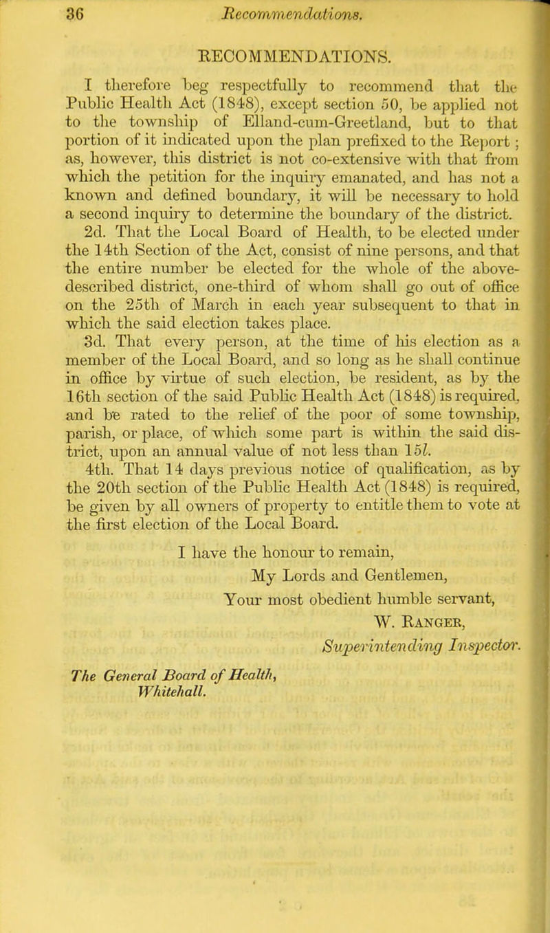 RECOMMENDATIONS. I therefore beg respectfully to recommend that the Public Health Act (1848), except section 50, be applied not to the township of Elland-cum-Greetland, but to that portion of it indicated upon the plan prefixed to the Report; as, however, this district is not co-extensive with that from which the petition for the inquiiy emanated, and has not a known and defined boundarj^, it will be necessary to hold a second inquiry to determine the boundary of the district. 2d. That the Local Board of Health, to be elected imder the 14th Section of the Act, consist of nine persons, and that the entire number be elected for the whole of the above- described district, one-third of whom shall go out of office on the 25th of March in each year subsequent to that in which the said election takes place. 3d. That every person, at the time of his election as a member of the Local Board, and so long as he shall continue in office by virtue of such election, be resident, as by the 16th section of the said Public Health Act (1848) is required, and be rated to the relief of the poor of some township, parish, or place, of which some part is within the said dis- trict, upon an annual value of not less than 151. 4th. That 14 days previous notice of qualification, as by the 20th section of the Public Health Act (1848) is required, be given by all owners of property to entitle them to vote at the first election of the Local Board. I have the honour to remain. My Lords and Gentlemen, Your most obedient humble sei-vant, W. Rangeb, Supermten ding Inspector'. The General Board of Health, Whitehall.