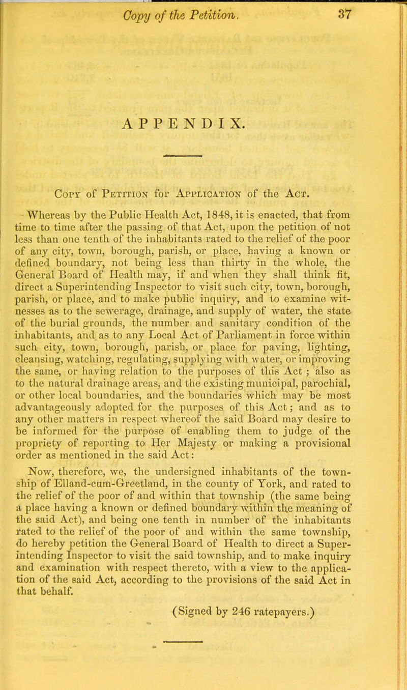 APPENDIX. Copy of Petition for Application of the Act. - Whereas by the Public Health Act, 1848, it is enacted, that from time to time after the passing of that Act, upon the petition of not less than one tenth of the inhabitants rated to the relief of the poor of any city, toAvn, borongh, parish, or place, having a known or defined boundary, not being less than thirty in the whole, the General Board of Health may, if and Avhen they shall think fit, direct a Superintending Inspector to visit such city, town, borough, parish, or place, and to make public inquiry, and to examine wit- nesses as to the sewerage, drainage, and supply of water, the state of the burial grounds, the number and sanitary condition of the inhabitants, and as to any Local Act of Parliament in force within such city, town, borough, parish, or place for paving, lighting, cleansing, watching, regulating, supplying with water, or improving the same, or having relation to the purposes of this Act ; also as to the natural drainage ai'cas, and the existing municipal, parochial, or other local boundaries, and the boundaries which may be most advantageously adopted for the purposes of this Act; and as to any other matters in respect whereof the said Board may desire to be informed for the purpose of enabling them to judge of the propriety of reporting to Her Majesty or making a provisional order as mentioned in the said Act: Now, therefore, we, the undersigned inhabitants of the town- ship of Elland-cum-Greetland, in the county of York, and rated to the I'elief of the poor of and witliin that township (the same being a place having a known or defined boundary within the meaning of the said Act), and being one tenth in number of the inhabitants rated to the relief of the poor of and within the same township, do hereby petition the General Board of Health to dii-ect a Super- intending Inspector to visit the said township, and to make inquiry and examination with respect thereto, with a view to the applica- tion of the said Act, according to the provisions of the said Act in that behalf. (Signed by 246 ratepayers.)