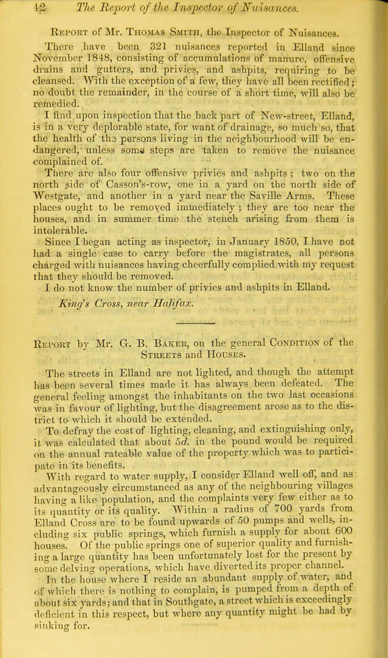 •i^ The Report of the Inspector of Nuisances. Repokt of Mr. Thomas Smith, the Inspector of Nuisances. There have been 321 nuisances reported in Elland since November 1848, consisting of accumulations of manure, offensive drains and gutters, and privies, and ashpits, requiring to be cleansed. With the exception of a few, they have all been rectified; no doubt the remainder, in the course of a short time, will also be i-emedied. I And upon inspection that the back part of New-street, Elland, is in a very deplorable state, for want of drainage, so much so, that the health of tha persons living in the neighbourliood will be en- dangered,' unless some steps are taken to remove the nuisance complained of. There are also four offensive privies and ashpits ; two on the north jgide of Casson's-row, one in a yard on the north side of Westgate, and another in a yard near the Saville Arms. These places ought to be removed immediately ; they are too near the houses, and in summer time the stench arising from them is intolerable. Since I began acting as inspector, in January 1850, I have not had a single case to carry before the magistrates, all persons charged with nuisances having cheerfully complied with my request that tliey should be removed. I do not know the number of privies and ashpits in Elland. King^s Cross, near Halifax. E.EPOKT by Mr. G. B. Baker, on the general Condition of the Streets and Houses. The streets in Elland are not lighted, and though the attempt has been several times made it has always been defeated. The general feeling amongst the inhabitants on the two last occasions was in favour of lighting, but the disagreement arose as to the dis- trict to which it should be extended. To defray the cost of lighting, cleaning, and extinguishing only, it was calculated that about 5c?. in the pound would be required on the annual rateable value of the property wdiich was to partici- pate in its benefits. With regard to water supply, I consider Elland well off, and as advantageously circumstanced as any of the neighbouring villages having a like population, and the complaints very few either as to its quantity or its quality. Within a radius of 700 yards from Elland Cross are to be found upwards of 50 pumps and Avells, in- cluding six public springs, which furnish a supply for about 600 houses. Of the public springs one of superior quality and furnish- ing a large quantity has been unfortunately lost for the present by some delving operations, which have diverted its proper channel. In the house where I reside an abundant supply of water, and of whicli there is nothing to complain, is pumped from a depth of about six yards; and that in Southgate, a street which is exceedingly deficient in this respect, but Avhere any quantity might be had by .sinking for.