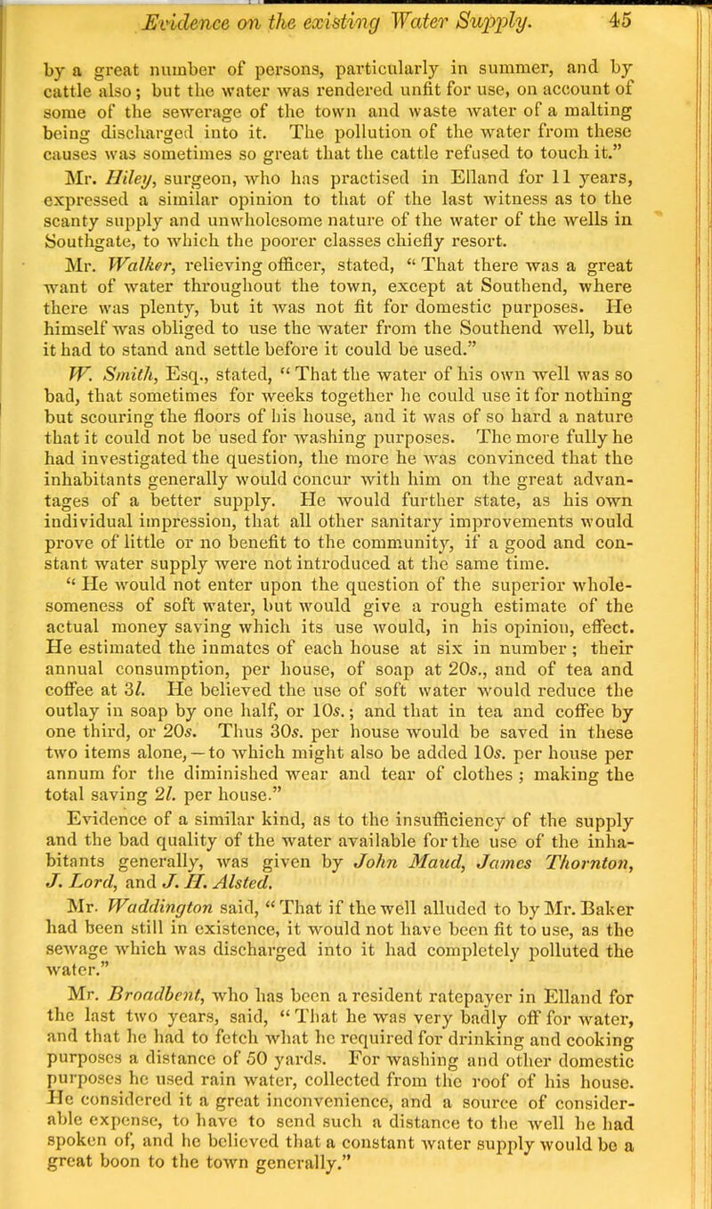 by a great number of persons, particularly in summer, and by cattle also; but the water was rendered unfit for use, on account of some of the sewerage of the town and waste water of a malting being discharged into it. The pollution of the water from these causes was sometimes so great that the cattle refused to touch it. Mr. Hiley, surgeon, who has practised in Elland for 11 years, expressed a similar opinion to that of the last witness as to the scanty snijply and unwholesome nature of the water of the wells in Southgate, to which the poorer classes chiefly resort. Mr. Walker, relieving officer, stated,  That there was a great want of water throughout the town, except at Southend, where there was plenty, but it was not fit for domestic purposes. He himself was obliged to use the water from the Southend well, but it had to stand and settle before it could be used. W. Smith, Esq., stated,  That the water of his own well was so bad, that sometimes for weeks together he could use it for nothing but scouring the floors of his house, and it was of so hard a nature that it could not be used for washing purposes. The more fully he had investigated the question, the more he was convinced that the inhabitants generally would concur with him on the great advan- tages of a better supply. He would further state, as his own individual impression, that all other sanitary improvements would prove of little or no benefit to the community, if a good and con- stant water supply were not introduced at the same time.  He would not enter upon the question of the superior whole- someness of soft water, but would give a rough estimate of the actual money saving which its use would, in his opinion, elFect. He estimated the inmates of each house at six in number ; their annual consumption, per house, of soap at 20s., and of tea and coffee at 3/. He believed the use of soft water would reduce the outlay in soap by one half, or 10*.; and that in tea and coffee by one third, or 20s. Thus 30s. per house would be saved in these two items alone,— to which might also be added 10s. per house per annum for the diminished wear and tear of clothes ; making the total saving 21. per house. Evidence of a similar kind, as to the insufficiency of the supply and the bad quality of the water available for the use of the inha- bitants generally, was given by John Maud, James Thornton, J. Lord, and J. 11. Alsted, Mr. Waddington said, That if the well alluded to by Mr. Baker had been still in existence, it would not have been fit to use, as the sewage which was discharged into it had completely polluted the water. Mr. Broadbent, who has been a resident ratepayer in Elland for the last two years, said, That he was very badly off for water, and that he had to fetch what he required for drinking and cooking purposes a distance of 50 yards. For washing and other domestic purposes he used rain water, collected from the roof of his house. He considered it a great inconvenience, and a source of consider- able expense, to liave to send such a distance to tiie Avell he had spoken of, and he believed that a constant Avater supply would bo a great boon to the town generally.