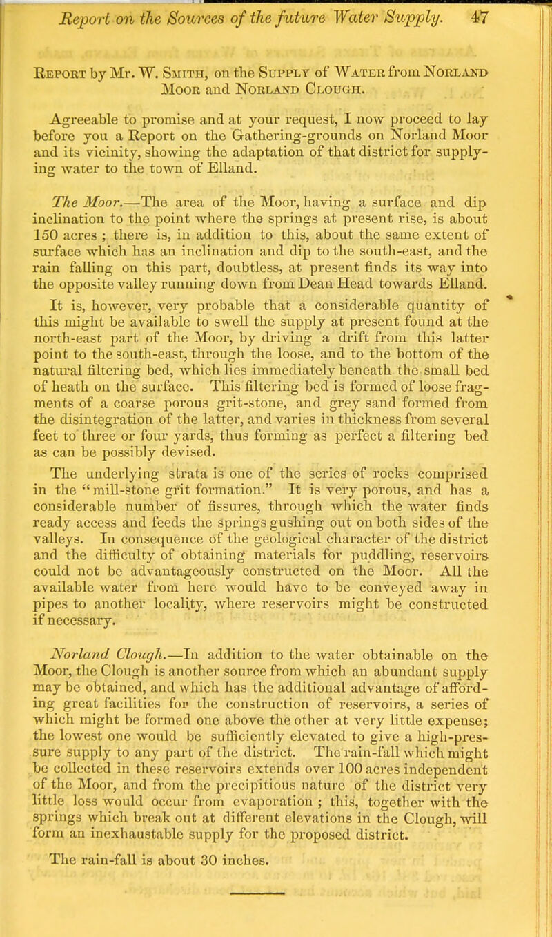 Report by Mr. W. Smith, on the Supply of Water from Norland Moor and Norland Clough. Agreeable to promise and at your request, I now proceed to lay before you a Report on the Gathering-grounds on Norland Moor and its vicinity, showing the adaptation of that district for supply- ing water to the town of Elland. The Moor.—The area of the Moor, having a surface and dip inclination to the point wliere the springs at present rise, is about 150 acres ; there is, in addition to this, about the same extent of surface which has an inclination and dip to the south-east, and the rain falling on this part, doubtless, at present finds its way into the opposite valley running down from Dean Head towards Elland. It is, however, very probable that a considerable quantity of this might be available to swell the supply at present found at the north-east part of the Mooi, by driving a drift from this latter point to the south-east, through the loose, and to the bottom of the natural filtering bed, which lies immediately beneath the small bed of heath on the surface. This filtering bed is formed of loose frag- ments of a coarse porous grit-stone, and grey sand formed from the disintegration of the latter, and varies in thickness from several feet to three or four yards, thus forming as perfect a filtering bed as can be possibly devised. The underlying strata is one of the series of rocks comjirised in the  mill-stone grit formation. It is very porous, and has a considerable number of fissures, through wliich the water finds ready access and feeds the springs gushing out on both sides of the valleys. In consequence of the geological character of the district and the difiiculty of obtaining materials for puddling, reservoirs could not be advantageously constructed on the Moor. All the available water from here would have to be conveyed away in pipes to another locality, where reservoirs might be constructed if necessary. Norland Clough.—In addition to the water obtainable on the Moor, the Clough is another source from which an abundant supply may be obtained, and which has the additional advantage of afford- ing great facilities for the construction of reservoirs, a series of which might be formed one above the other at very little expense; the lowest one would be sufficiently elevated to give a high-pres- sure supply to any part of the district. The rain-fall which might be collected in these reservoirs extends over 100 acres independent of the Moor, and from the precipitious nature of the district very little loss would occur from evaporation ; this, together with the springs which break out at different elevations in the Clough, will form an inexhaustable supply for the proposed district. The rain-fall is about 30 inches.