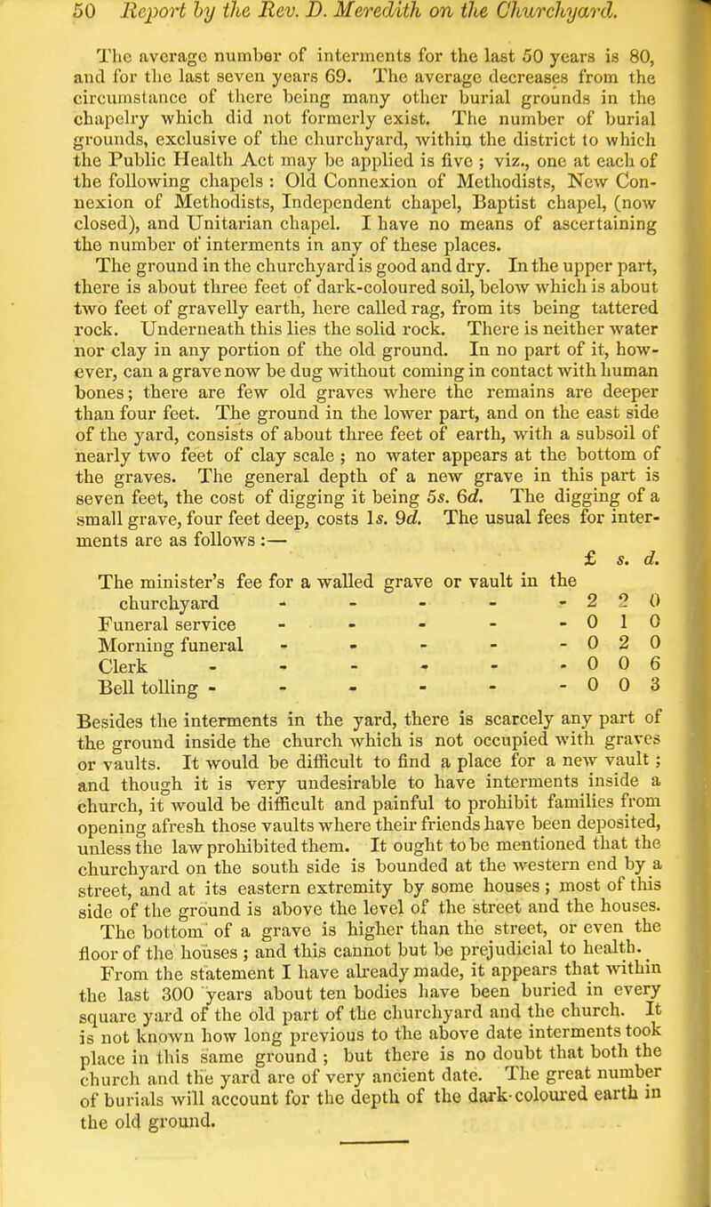 The average number of interments for the last 50 years is 80, and for the last seven years 69. The average decreases from the circumstance of there being many other burial grounds in the chapelry which did not formerly exist. The number of burial grounds, exclusive of the churchyard, within the district to which the Public Health Act may be applied is five ; viz., one at each of the following chapels : Old Connexion of Methodists, New Con- nexion of Methodists, Independent chapel. Baptist chapel, (now closed), and Unitarian chapel, I have no means of ascertaining the number of interments in any of these places. The ground in the churchyard is good and dry. In the upper part, there is about three feet of dark-coloured soil, below which is about two feet of gravelly earth, here called rag, from its being tattered rock. Underneath this lies the solid rock. There is neither water nor clay in any portion of the old ground. In no part of it, how^- ever, can a grave now be dug without coming in contact with human bones; there are few old graves where the remains ai-e deeper than four feet. The ground in the lower part, and on the east side of the yard, consists of about three feet of earth, with a subsoil of nearly two feet of clay scale ; no water appears at the bottom of the graves. The general depth of a new grave in this part is seven feet, the cost of digging it being 5s. 6d. The digging of a small grave, four feet deep, costs I*. 9d. The usual fees for inter- ments are as follows :— £ s. d. The minister's fee for a walled grave or vault in the churchyard - - - - -22 0 Funeral service - . - -010 Morning funeral - - - - -020 Clerk - - - - - ,006 Bell tolling - 0 0 3 Besides the interments in the yard, there is scarcely any part of the ground inside the church which is not occupied with graves or vaults. It would be difficult to find a place for a new vault ; and though it is very undesirable to have interments inside a church, it would be difficult and painful to prohibit families from opening afresh those vaults where their friends have been deposited, unless the law prohibited them. It ought to be mentioned that the churchyard on the south side is bounded at the -western end by a street, and at its eastern extremity by some houses ; most of tliis side of the ground is above the level of the street and the houses. The bottom' of a grave is higher than the street, or even the floor of the houses ; and this cannot but be prejudicial to health. ^ From the statement I have akeady made, it appears that within the last 300 years about ten bodies have been buried in every square yard of the old part of the churchyard and the church. It is not known how long previous to the above date interments took place in this same ground ; but there is no doubt that both the church and the yard are of very ancient date. The great number of burials will account for the depth of the dark-coloui'ed earth m the old ground.