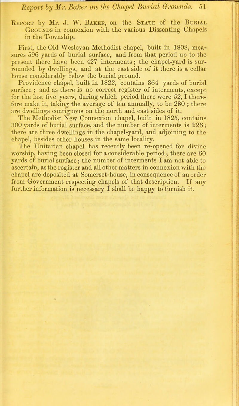 Report by Mr. J. W. Baker, on the State of the Burial Grounds in connexion with the vaiious Dissenting Chapels in the Township. First, the Old Wesley an Methodist chapel, built in 1808, mea- sures 596 yards of burial surface,^ and from that period up to the present there have been 427 interments; the chapel-yard is sur- rounded by dwellings, and at the east side of it there is a cellar house considerably below the burial ground. Providence chapel, built in 1822, contains 364 yards of burial surface ; and as there is no correct register of interments, except for the last five years, during which period there were 52,1 there- fore make it, taking the average of ten annually, to be 280 ; there are dwellings contiguous on the north and east sides of it. The Methodist New Connexion chapel, built in 1825, contains 300 yards of burial surface, and the number of interments is 226; there are three dwellings in the chapel-yard, and adjoining to the chapel, besides other houses in the same locality. The Unitarian chapel has recently been re-opened for divine worship, having been closed for a considerable period; there ai*e 60 yards of burial surface; the number of interments I am not able to ascertain, as the register and all other matters in connexion with the chapel are deposited at Somerset-house, in consequence of an order fi'om Government respecting chapels of that description. If any further information is necessary I shall be happy to furnish it.