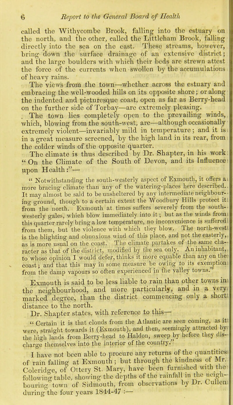 called the Withycombe Brook, falling into the estuary on the north, and the other, called the Littleham Brook, falUng directly into the sea on the east. These streams, however, bring- down the surface drainage of an extensive district; and the large boulders with which their beds are strewn attest the force of the currents when swollen by the accumulations of heavy rains. The views from the town—whether across the estuary and embracing the well-wooded hills on its opposite shore; or along the indented and picturesque coast, open as far as Berry-head on the further side of Torbay—are extremely pleasing. The town lies completely open to the prevailing winds, which, blowing from the south-west, are—although occasionaDy extremely violent—invariably mild in temperature; and it is in a great measure screened, by the high land in its rear, from the colder winds of the opposite quarter. The climate is thus described by Dr. Shapter, in his work  On the Climate of the South of Devon, and its Influence upon Health:—  Notwithstanding the south-w.esterly aspect of Exmouth, it offers ai more bracing climate than any of the watering-places here described.. It may almost be said to be unsheltered by any intermediate neighbour-- ing ground, though to a certain extent the Woodbury Hills protect it: from the north. Exmouth at times suffers severely from the south- westerly gales, which blow immediately into it; but as the winds from: this quarter rarely bring a low temperature, no inconvenience is suffered from them, but the violence with which they blow. The north-west; is the blighting and obnoxious wind of this place, and not the easterly,. as is more usual on the coast. The climate partakes of the same cha- racter as that of the district, modified by the sea only. An inhabitant, to whose opinion I would defer, thinks it more equable than any on the^ coast; aiad that this may in some measure be owing to its exemption! from the damp vapours so often experienced in £he valley towns. Exmouth is said to be less liable to rain than other towns in. the neighbourhood, and more particularly, aijd in a very, marked degree, than the district commencing only a short: distance to the north. Dr. Shapter states, with reference to this—  Certain it is that clouds from the Atlantic are seen coming, as it: were, straight towards it (Exmouth), and then, seemingly attracted by the higli lands from Berry-head to Haldon, sweep^by before they dis- charge themselves into the interior of the country. I have not been able to procure any returns of the quantities^ of rain failing at Exmouth ; but through the kmdness of Mr. Coleridge, of Ottery St. Mary, have been furmshed with tlie following table, showing the depths of the rainfall m the neigh- bouring town of Sidmouth, from observations by Dr. Cuilen during the four years 1844-47 :—