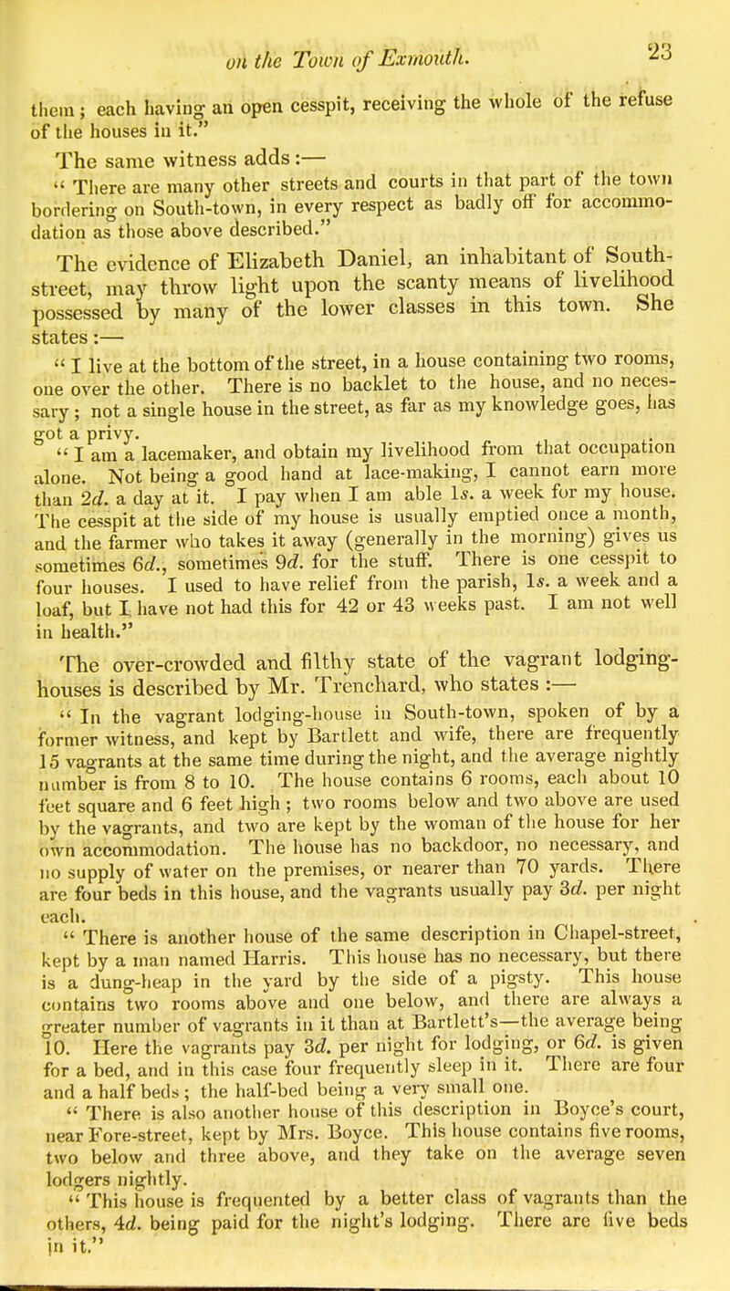 them ; each having an open cesspit, receiving the whole of the refuse of the houses in it. The same witness adds:—  There are many other streets and courts in that part of the town borflering on South-town, in every respect as badly off for accommo- dation as those above described. The evidence of Elizabeth Daniel, an inhabitant of South- street, may throw light upon the scanty means of livelihood possessed by many of the lower classes in this town. She states:—  I live at the bottom of the street, in a house containing two rooms, one over the other. There is no backlet to the house, and no neces- sary ; not a single house in the street, as far as my knowledge goes, has got a privy.  I am a lacemaker, and obtain my livelihood from that occupation alone. Not being a good hand at lace-making, I cannot earn more than 2d. a day at it. I pay wlien I am able 1*. a week for my house. The cesspit at the side of my house is usually emptied once a month, and the farmer who takes it away (generally in the morning) gives us sometimes 6rf., sometimes 9d. for the stuflP. There is one cesspit to four houses. I used to have relief from the parish, 1*. a week and a loaf, but I have not had this for 42 or 43 weeks past. I am not well in health. The over-crowded and filthy state of the vagrant lodging- houses is described by Mr. Trenchard, who states :—  In the vagrant lodging-liouse in South-town, spoken of by a former witness, and kept by Bartlett and wife, there are frequently 15 vagrants at the same time during the night, and tlie average nightly number is from 8 to 10. The house contains 6 rooms, each about 10 feet square and 6 feet high ; two rooms below and two above are used by the vagrants, and two are kept by the woman of tlie house for her own accommodation. The house has no backdoor, no necessary, and no supply of water on the premises, or nearer than 70 yards. There are four beds in this house, and the vagrants usually pay 3c?. per night each.  There is another house of the same description in Chapel-street, kept by a man named Harris. Tiiis house has no necessary, but there is a dung-heap in the yard by the side of a pigsty. This house contains two rooms above and one below, and there are always a greater number of vagrants in it than at Bartlett's—the average being 10. Here the vagrants pay id. per night for lodging, or Qd. is given for a bed, and in this case four frequently sleep in it. There are four and a half beds ; the half-bed being a very small one.  There is also another house of this description in Boyce's court, near Fore-street, kept by Mrs. Boyce. This house contains five rooms, two below and three above, and they take on the average seven lodgers niglitly.  This house is frequented by a better class of vagrants than the others, Ad. being paid for the night's lodging. There are live beds in it.