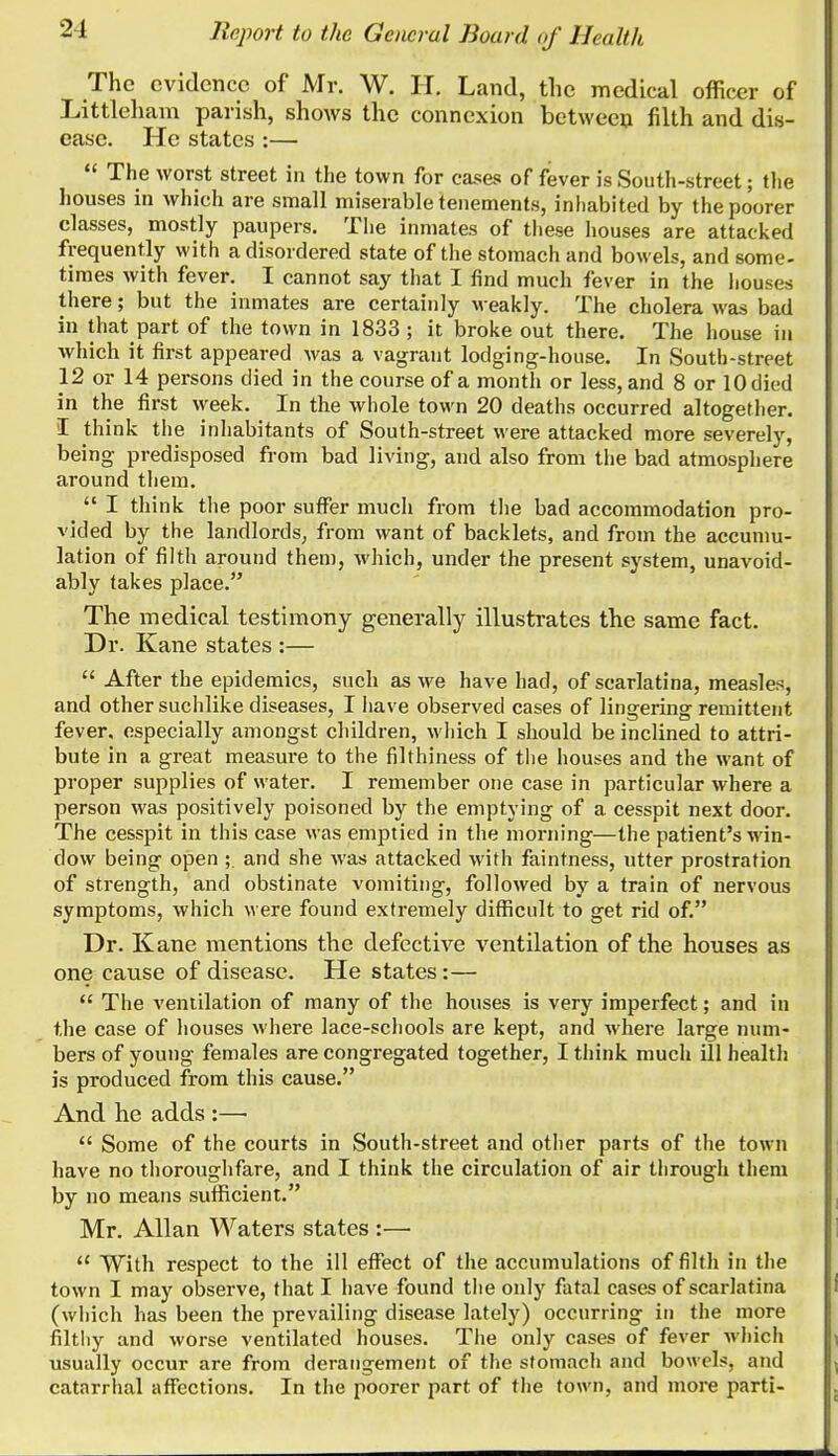 The evidence of Mr. W. H. Land, the medical officer of Littleham parish, shows the connexion between filth and dis- ease. He states :— The worst street in the town for cases of fever is South-street; the houses in which are small miserable tenements, inhabited by the poorer classes, mostly paupers. The inmates of these houses are attacked frequently with a disordered state of the stomach and bowels, and some- times with fever. I cannot say that I find much fever in the houses there; but the inmates are certainly weakly. The cholera was bad in that part of the town in 1833; it broke out there. The house in which it first appeared was a vagrant lodging-house. In South-street 12 or 14 persons died in the course of a month or less, and 8 or 10 died in the first week. In the whole town 20 deaths occurred altogether. I think the inhabitants of South-street were attacked more severely, being predisposed from bad living, and also from the bad atmosphere around them. I think the poor suffer much from tlie bad accommodation pro- vided by the landlords, from want of backlets, and from the accumu- lation of filth around them, which, under the present system, unavoid- ably takes place. The medical testimony generally illustrates the same fact. Dr. Kane states :— After the epidemics, such as we have had, of scarlatina, measles, and other suchlike diseases, I liave observed cases of lingering remittent fever, especially amongst children, which I should be inclined to attri- bute in a great measure to the filthiness of the houses and the want of proper supplies of water. I remember one case in particular where a person was positively poisoned by the emptying of a cesspit next door. The cesspit in this case was emptied in the morning—the patient's win- dow being open ;. and she was attacked with faintness, utter prostration of strength, and obstinate vomiting, followed by a train of nervous symptoms, which were found extremely difficult to get rid of. Dr. Kane mentions the defective ventilation of the houses as one cause of disease. He states :— The ventilation of many of the houses is very imperfect; and in the case of houses where lace-schools are kept, and where large num- bers of young females are congregated together, I think much ill health is produced from this cause. And he adds :—• Some of the courts in South-street and other parts of the town have no thoroughfare, and I think the circulation of air tlirough them by no means suflSicient. Mr. Allan Waters states :— With respect to the ill effect of the accumulations of filth in the town I may observe, that I have found tlie only fatal cases of scarlatina (which has been the prevailing disease lately) occurring in the more filtliy and worse ventilated houses. The only cases of fever which usually occur are from derangement of the stomach and bowels, and catarrhal affections. In the poorer part of the town, and more parti-