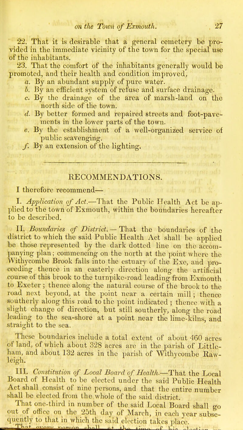 22. That it is desirable that a general cemetery be pro- vided in the immediate vicinity of the town for the special use of the inhabitants. 23. That the comfort of the inhabitants generally would be promoted, and their health and condition improved^ a. By an abundant supply of pure water. h. By an efficient system of refuse and surface drainage. c. By the drainage of the area of marsh-land on the north side of the town. d. By better formed and repaired streets and foot-pave- ments in the lower parts of the town. e. By the establishment of a well-organized service of public scavenging. By an extension of the lighting. RECOMMENDATIONS. I therefore recommend— I. Application of Act.—That the Public Health Act be ap- plied to the town of Exmouth, within the boundaries hereafter to be described. II. Boundaries of District. — That the boundaries of the district to which the said Public Health Act shall be applied be those represented by the dark dotted line on the accom- panying plan; commencing on the north at the point where the Withycombe Brook falls into the estuary of the Exc, and pro- ceeding thence in an easterly direction along the artificial course of this brook to the turnpike-road leading from Exmouth to Exeter ; thence along the natural course of the brook to the road next beyond, at the point near a certain mill; thence southerly along this road to the point indicated ; thence with a slight change of direction, but still southerly, along the road leading to the sea-shore at a point near the lime-kilns, and straight to the sea. These boundaries include a total extent of about 460 acres of land, of which about 328 acres are in the parish of Little- ham, and about 132 acres in the parish of Withycombe Raw- leigh. III. Constitution of Local Board of Health.—That the Local Board of Health to be elected under the said Public Health Act shall consist of nine persons, and that the entire number shall be elected from the whole of the said district. That one-third in number of the said Local Board shall go out of office on the 25th day of March, in each year subse- quently to that in which the said election takes place.