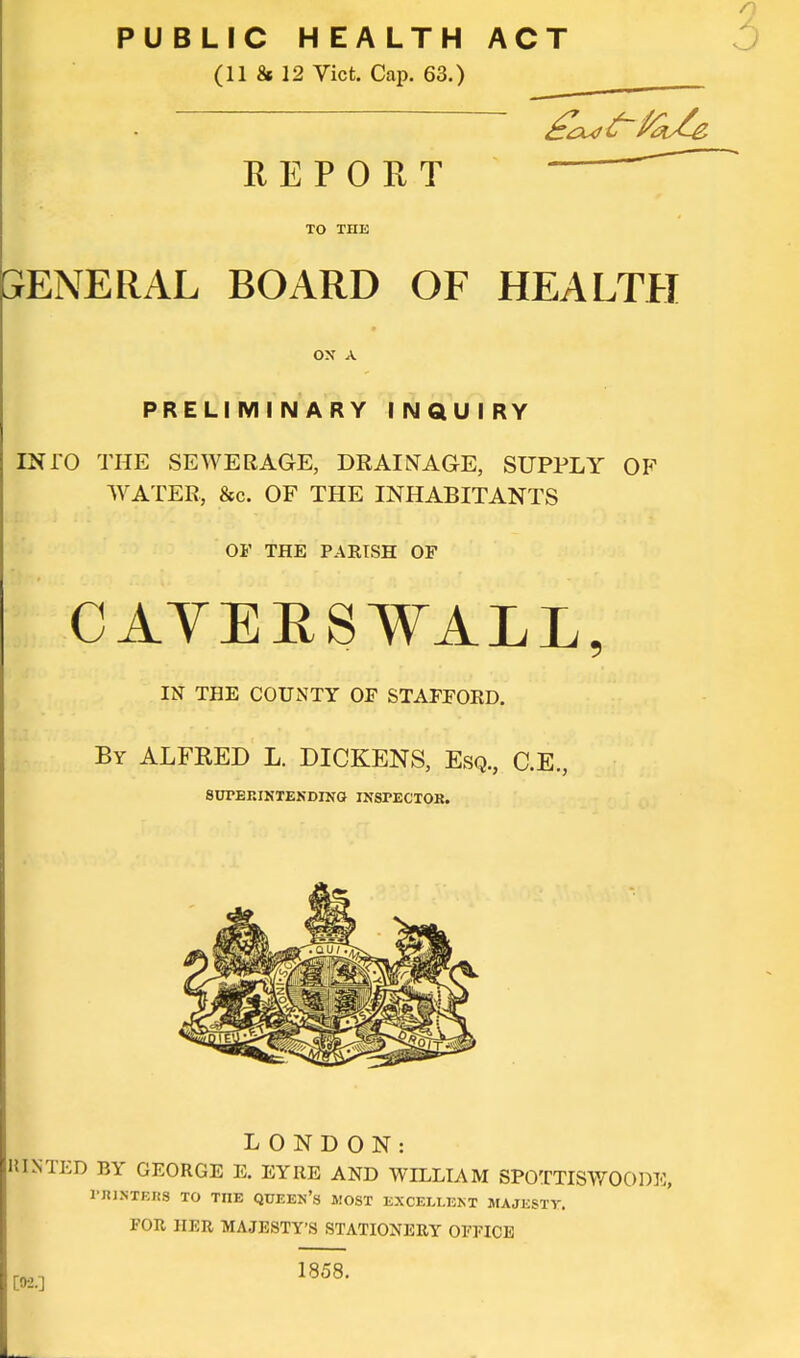 PUBLIC HEALTH ACT (11 & 12 Vict. Cap. 63.) ^^^^^ REPORT TO THE 3ENERAL BOARD OF HEALTfl ox A PRELIMINARY INQUIRY INTO THE SEWERAGE, DRAINAGE, SUPPLY OF WATER, &c. OF THE INHABITANTS OF THE PARISH OF CAYEESWALL, IN THE COUNTY OF STAFFORD. By ALFRED L. DICKENS, Esq., C.E., 8UPERINTEKDING INSPECTOR. LONDON: KINTED BY GEORGE E. EYRE AND WILLIAM SPOTTISWOODE, rillSTEItS TO THE QUEEN's MOST EXCELLEKT MAJESTY. FOR HER MAJESTY'S STATIONERY OEFICE 1858.