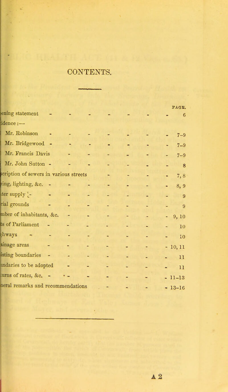 CONTENTS. FAOB. ening statement - .g idence:—• Mr. Eobinson . . _ _ - 7-9 Mr. Bridgewood - - - - 7-9 Mr. Francis Davis - - 7-9 Mr. John Sutton . - _ _ 8 icription of sewers in various streets - 7,8 dng, lighting, &c. - - 8, 9 ter supply - - . _ 9 rial grounds - _ - . 9 mber of inhabitants, &c. - - 9, 10 a of Parliament 10 ,hways - - - - . 10 linage areas - - - . - 10, 11 isting boundaries - - . . 11 mdaries to be adopted - - _ 11 vxna of rates, &c. - • - - 11-13 leral remarks and recommendations - 13-16 A2