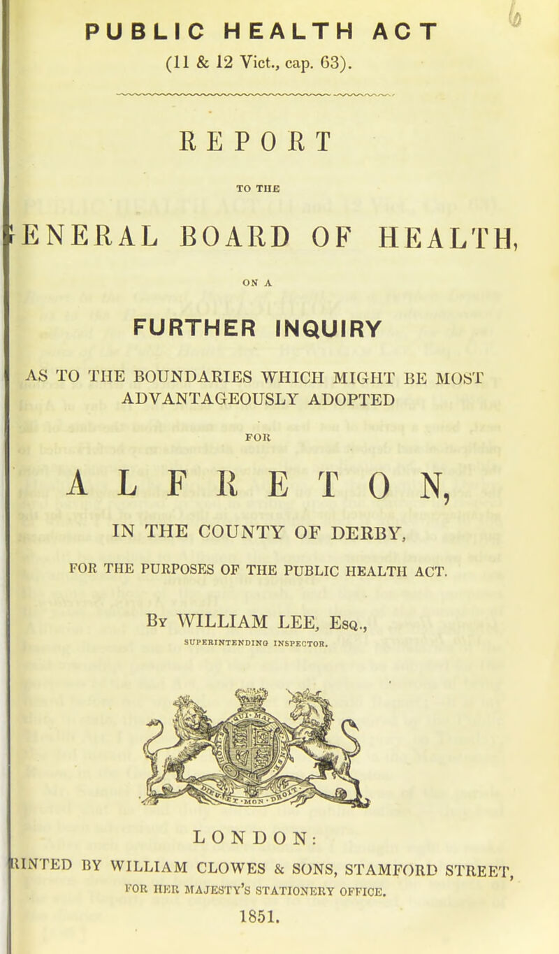 PUBLIC HEALTH ACT (11 & 12 Vict., cap. 63). REPORT TO THE rENERAL BOARD OF HEALTH, ON A FURTHER INQUIRY AS TO THE BOUNDARIES WHICH MIGHT BE MOST ADVANTAGEOUSLY ADOPTED FOU A L F R E T 0 N, IN THE COUNTY OF DERBY, FOR THE PURPOSES OF THE PUBLIC HEALTH ACT. By WILLIAM LEE, Esq., SUPERINTENDING INSPECTOR. LONDON: RINTED BY WILLIAM CLOWES & SONS, STAMFORD STREET, FOR HBB MAJESTY'S STATIONERY OFFICE. 1851.