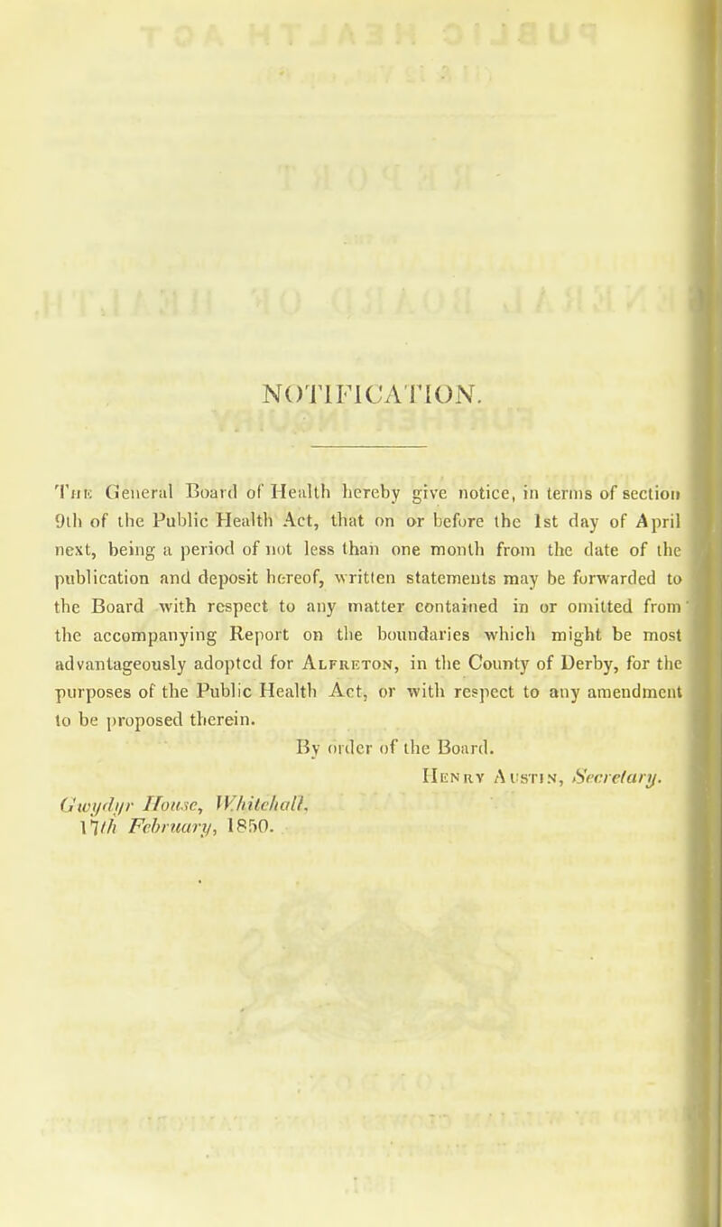 NOTIFICATION. The General Board of Health hereby give notice, in terms of section 9th of the Public Health Act, that on or before the 1st day of April next, being a period of not less than one month from the date of the publication and deposit hereof, written statements may be forwarded to the Board with respect to any matter contained in or omitted from' the accompanying Report on the boundaries which might be most advantageously adopted for Alfreton, in the County of Derby, for the purposes of the Public Health Act, or with respect to any amendment to be proposed therein. By order of the Board. Henry Austin, Secretary. Gwydyr House, Whitehall, \*lth February, 1850.