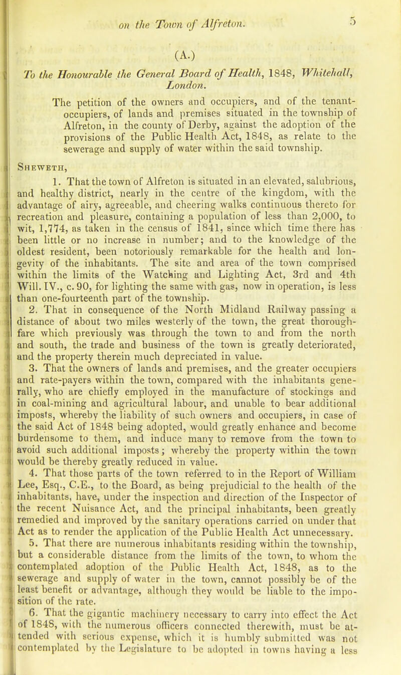 (A.) To the Honourable the General Board of Health, 1848, Whitehall, London. The petition of the owners and occupiers, and of the tenant- occupiers, of lands and premises situated in the township of Alfreton, in the county of Derby, against the adoption of the provisions of the Public Health Act, 1848, as relate to the sewerage and supply of water within the said township. Sheweth, 1. That the town of Alfreton is situated in an elevated, salubrious, and healthy district, nearly in the centre of the kingdom, with the advantage of airy, agreeable, and cheering walks continuous thereto for recreation and pleasure, containing a population of less than 2,000, to wit, 1,774, as taken in the census of 1841, since which time there has been little or no increase in number; and to the knowledge of the oldest resident, been notoriously remarkable for the health and lon- gevity of the inhabitants. The site and area of the town comprised within the limits of the Watching and Lighting Act, 3rd and 4th 1 Will. IV., c. 90, for lighting the same with gas, now in operation, is less than one-fourteenth part of the township. 2. That in consequence of the North Midland Railway passing a distance of about two miles westerly of the town, the great thorough- fare which previously was through the town to and from the north and south, the trade and business of the town is greatly deteriorated, and the property therein much depreciated in value. 3. That the owners of lands and premises, and the greater occupiers and rate-payers within the town, compared with the inhabitants gene- rally, who are chiefly employed in the manufacture of stockings and in coal-mining and agricultural labour, and unable to bear additional imposts, whereby the liability of such owners and occupiers, in case of the said Act of 1848 being adopted, would greatly enhance and become burdensome to them, and induce many to remove from the town to avoid such additional imposts; whereby the property within the town would be thereby greatly reduced in value. 4. That those parts of the town referred to in the Report of William Lee, Esq., C.E., to the Board, as being prejudicial to the health of the inhabitants, have, under the inspection and direction of the Inspector of the recent Nuisance Act, and the principal inhabitants, been greatly remedied and improved by the sanitary operations carried on under that Act as to render the application of the Public Health Act unnecessary. 5. That there are numerous inhabitants residing within the township, but a considerable distance from the limits of the town, to whom the contemplated adoption of the Public Health Act, 1848, as to the sewerage and supply of water in the town, cannot possibly be of the least benefit or advantage, although they would be liable to the impo- sition of the rate. 6. That the gigantic machinery necessary to carry into effect the Act of 1848, with the numerous officers connected therewith, must be at- tended with serious expense, which it is humbly submitted was not contemplated by the Legislature to be adopted in towns having a less