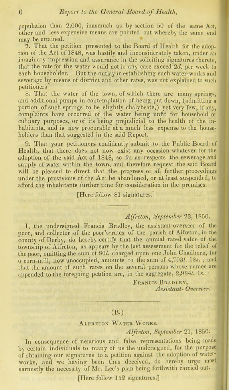 population than 2,000, inasmuch as hy section 50 of the same Act, other and less expensive means are pointed out whereby the same end may be attained. 7. That the petition presented to the Board of Health for the adop- tion of the Act of 1848, was hastily and inconsiderately taken, under an imaginary impression and assurance in the soliciting signatures thereto, that the rate for the water would not in any case exceed 2d. per week to each householder. But the outlay in establishing such water-works and sewerage by means of district and other rates, was not explained to such petitioners 8. That the water of the town, of which there are many springs, and additional pumps in contemplation of being put down, (admitting a portion of such springs to be slightly chalybeate,) yet very few, if any, complaints have occurred of the water being unfit for household or culinary purposes, or of its being prejudicial to the health of the in- habitants, and is now procurable at a much less expense to the house- holders than that suggested in the said Report. 9. That your petitioners confidently submit lo the Public Board of Health, that there does not now exist any occasion whatever for the adoption of the said Act of 1848, so far as respects the sewerage and supply of water within the town, and therefore retvuest the said Board will be pleased to direct that the progress of all further proceedings under the provisions of the Act be abandoned, or at least suspended, to afford the inhabitants further time for consideration in the premises. [Here follow 81 signatures.] Alfreton, September 23, 1850. I, the undersigned Francis Bradley, the assistant-overseer of the poor, and collector of the poor's-rates of the parish of Alfreton, in the county of Derby, do hereby certify that the annual rated value of the township of Alfreton, as appears by the last assessment for the relief of the poor, omitting the sum of 80/. charged upon one John Chadburn, for a corn-mill, now unoccupied, amounts to the sum of 4,703/. IS*. ; and; that the amount of such rates on the several persons whose names are appended to the foregoing petition are, in the aggregate, 2,9S4/. Is. Francis Bradley, Assistant- Overseer. (B-) Alfreton Water Works. Alfreton, September 21, 1850. In consequence of nefarious and false representations being made by certain individuals to many of us the undersigned, for the purpos of obtaining our signatures to a petition against the adoption of water- works, and wc having been thus deceived, do hereby urge most earnestly the necessity of Mr. Lee's plan being forthwith carried out. [Here follow 152 signatures.]