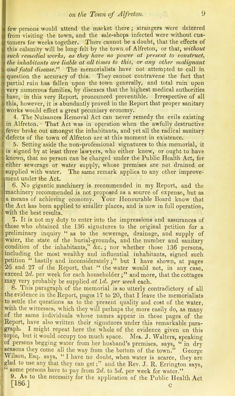 few persons would attend the market there ; strangers were deterred from visiting the town, and the sale-shops infected were without cus- tomers for weeks together. There cannot be a doubt, that the effects of this calamity will be long felt by the town of Alfreton, or that, without such remedial works, as they have no power at present to construct, the inhabitants are liable at all times to this, or any other malignant and fatal disease. The memorialists have not attempted to call in question the accuracy of this. They cannot contravene the fact that partial ruin has fallen upon the town generally, and total ruin upon very numerous families, by diseases that the highest medical authorities have, in this very Report, pronounced preventible. Irrespective of all this, however, it is abundantly proved in the Report that proper sanitary ! works would effect a great pecuniary economy. 4. The Nuisances Removal Act can never remedy the evils existing 1 in Alfreton. • That Act was in operation when the awfully destructive Ijfever broke out amongst the inhabitants, and yet all the radical sanitary I' defects of the town of Alfreton are at this moment in existence. 5. Setting aside the non-professional signatures to this memorial, it iff is signed by at least three lawyers, who either knew, or ought to have liknown, that no person can be charged under the Public Health Act, for 1'either sewerage or water supply, whose premises are not drained or ■supplied with water. The same remark applies to any other improve- liment under the Act. I 6. No gigantic machinery is recommended in my Report, and the i machinery recommended is not proposed as a source of expense, but as I a means of achieving economy. Your Honourable Board know that 3 the Act has been applied to smaller places, and is now in full operation, I with the best results. 7. It is not my duty to enter into the impressions and assurances of I those who obtained the 136 signatures to the original petition for a ■•preliminary inquiry  as to the sewerage, drainage, and supply of • water, the state of the burial-grounds, and the number and sanitary ■ condition of the inhabitants, &c.; nor whether those 136 persons, | including the most wealthy and influential inhabitants, signed such )j petition  hastily and inconsideratelybut I have shown, at pages I 26 and 27 of the Report, that  the water would not, in any case, i exceed 2d. per week for each householder; and more, that the cottages ■ may very probably be supplied at Id. per week each. 8. This paragraph of the memorial is so utterly contradictory of all > the evidence in the Report, pages 17 to 20, that I leave the memorialists n to settle the questions as to the present quality and cost of the water, t with the witnesses, which they will perhaps the more easily do, as many I of the same individuals whose names appear in those pages of the I Report, have also written their signatures under this remarkable para- f graph. I might repeat here the whole of the evidence given on this r topic, but it would occupy too much space. Mrs. J. Walters, speaking | of persons begging water from her husband's premises, says,  in dry I seasons they come all the way from the bottom of the town. George i Wilson, Esq. says,  I have no doubt, when water is scarce, they are tglad to use any that they can get; and the Rev. J. R. Errington says, I some persons have to pay from 2d. to 5d. per week for water. 9. As to the necessity for the application of the Public Health Act [186] c