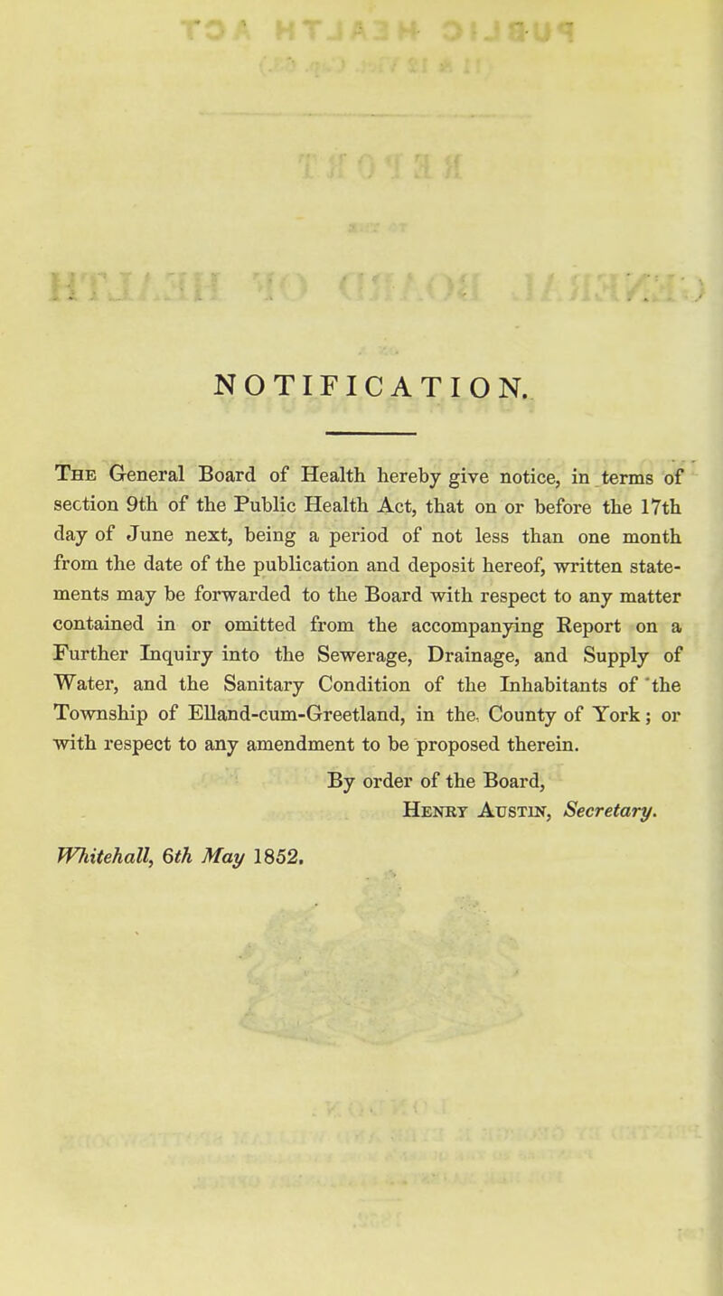 NOTIFICATION. The General Board of Health hereby give notice, in terms of section 9th of the Public Health Act, that on or before the 17th day of June next, being a period of not less than one month from the date of the publication and deposit hereof, written state- ments may be forwarded to the Board with respect to any matter contained in or omitted from the accompanying Report on a Further Inquiry into the Sewerage, Drainage, and Supply of Water, and the Sanitary Condition of the Inhabitants of the Township of Elland-cum-Greetland, in the. County of York; or with respect to any amendment to be proposed therein. By order of the Board, Henry Austin, Secretary. Whitehall, 6th May 1852.