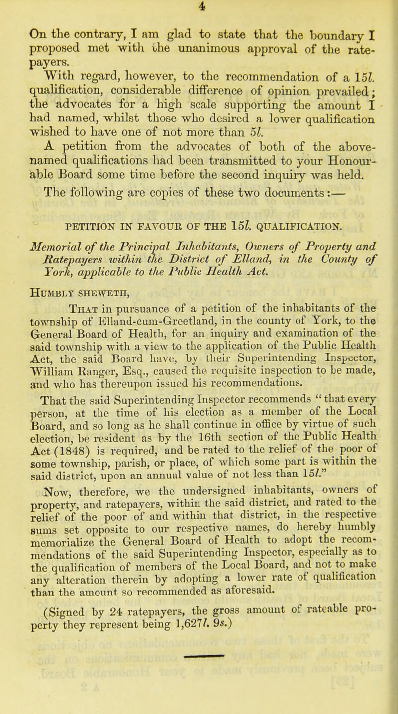 On the contrary, I am glad to state that the boundary I proposed met with the unanimous approval of the rate- payers. With regard, however, to the recommendation of a 151. qualification, considerable difference of opinion prevailed; the advocates for a high scale supporting the amount I had named, wliilst those who desired a lower qualification wished to have one of not more than 51. A petition from the advocates of both of the above- named qualifications had been transmitted to your Honour- able Board some time before the second inquiry was held. The following are copies of these two documents:— PETITION IN FAVOUR OF THE 15l. QUALIFICATION. Memorial of the Principal Inhabitants, Owners of Property and Ratepayers within the District of Elland, in the County of York, applicable to the Public Health Act. Humbly sheweth, That in pursuance of a petition of the inhabitants of the township of Elland-cuni-Greetland, in the county of York, to the General Board of Health, for an inquiry and examination of the said township with a view to the application of the Public Health Act, the said Board have, by their Superintending Inspector, William Ranger, Esq., caused the requisite inspection to be made, and who has thereupon issued his recommendations. That the said Superintending Inspector recommends  that every person, at the time of his election as a member of the Local Board, and so long as he shall continue in office by virtue of such election, be resident as by the 16th section of the Public Health Act (1848) is required, and be rated to the relief of the poor of some township, parish, or place, of which some part is within the said district, upon an annual value of not less than 15/. Now, therefore, we the undersigned inhabitants, owners of property, and ratepayers, within the said district, and rated to the relief of the poor of and within that district, in the respective sums set opposite to our respective names, do hereby humbly memorialize the General Board of Health to adopt the recom- mendations of the said Superintending Inspector, especially as to the qualification of members of the Local Board, and not to make any alteration therein by adopting a lower rate of qualification than the amount so recommended as aforesaid. (Signed by 24 ratepayers, the gross amount of rateable pro- perty they represent being 1,627/. 9s.)