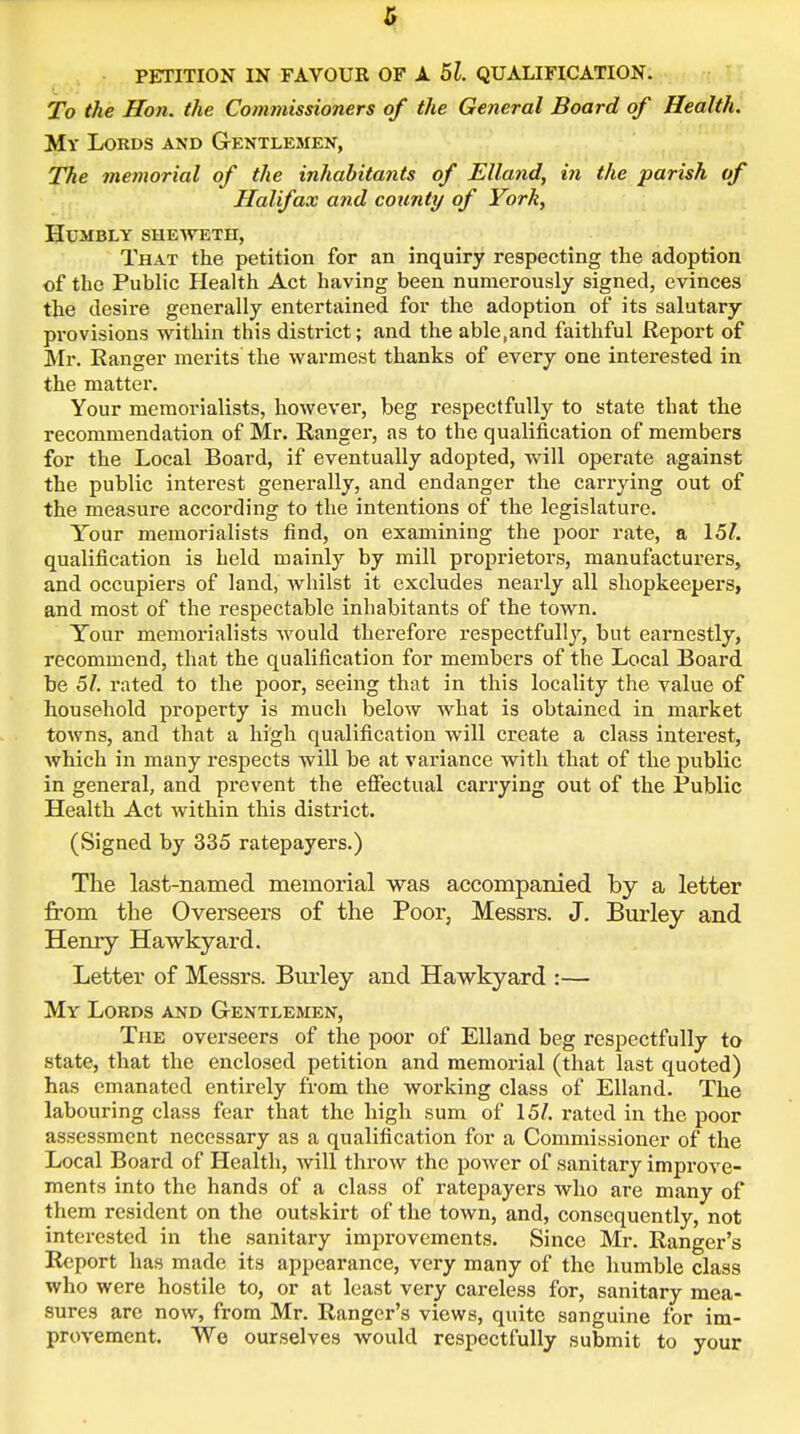 PETITION IN FAVOUR OF A 5l. QUALIFICATION. To the Hon. the Commissioners of the General Board of Health. My Lords and Gentlemen, The memorial of the inhabitants of Elland, in the parish of Halifax and cotmty of York, Humbly sheweth, That the petition for an inquiry respecting the adoption of the Public Health Act having been numerously signed, evinces the desire generally entertained for the adoption of its salutary provisions within this district; and the able,and faithful Report of Mr. Ranger merits the warmest thanks of every one interested in the matter. Your memorialists, however, beg respectfully to state that the recommendation of Mr. Ranger, as to the qualification of members for the Local Board, if eventually adopted, will operate against the public interest generally, and endanger the carrying out of the measure according to the intentions of the legislature. Tour memorialists find, on examining the poor rate, a 15/. qualification is held mainly by mill proprietors, manufacturers, and occupiers of land, whilst it excludes nearly all shopkeepers, and most of the respectable inhabitants of the town. Your memorialists would therefore respectfully, but earnestly, recommend, that the qualification for members of the Local Board be 5/. rated to the poor, seeing that in this locality the value of household property is much below what is obtained in market towns, and that a high qualification will create a class interest, which in many respects will be at variance with that of the public in general, and prevent the effectual carrying out of the Public Health Act within this district. (Signed by 335 ratepayers.) The last-named memorial was accompanied by a letter from the Overseers of the Poor, Messrs. J. Burley and Henry Hawkyard. Letter of Messrs. Burley and Hawkyard :— My Lords and Gentlemen, The overseers of the poor of Elland beg respectfully to state, that the enclosed petition and memorial (that last quoted) has emanated entirely from the working class of Elland. The labouring class fear that the high sum of 15/. rated in the poor assessment necessary as a qualification for a Commissioner of the Local Board of Health, will throw the power of sanitary improve- ments into the hands of a class of ratepayers who are many of them resident on the outskirt of the town, and, consequently, not interested in the sanitary improvements. Since Mr. Ranger's Report has made its appearance, very many of the humble class who were hostile to, or at least very careless for, sanitary mea- sures are now, from Mr. Ranger's views, quite sanguine for im- provement. We ourselves would respectfully submit to your