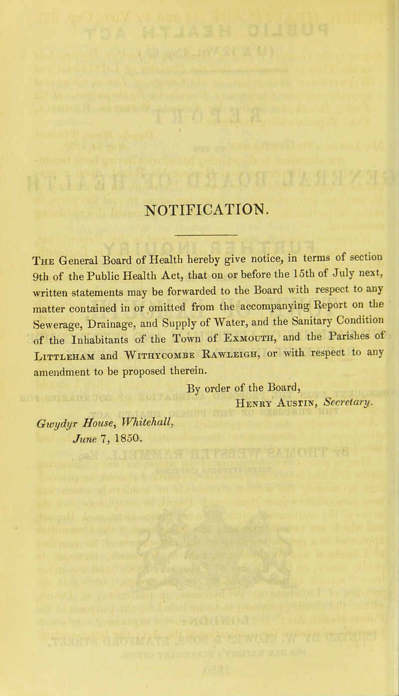 NOTIFICATION. The General Board of Health hereby give notice, in terms of section 9th of the Public Health Act, that on or before the 15th of July next, written statements may be forwarded to the Board with respect to any matter contained in or omitted from the accompanying Report on the Sewerage, Drainage, and Supply of Water, and the Sanitary Condition of the Inhabitants of the Town of Exmouth, and the Parishes of Littleham and Withycombe Raweeigh, or with respect to any amendment to be proposed therein. By order of the Board, Henry AusriN, Secretary. Gwydyr House, Whitehall, June 7, 1850.