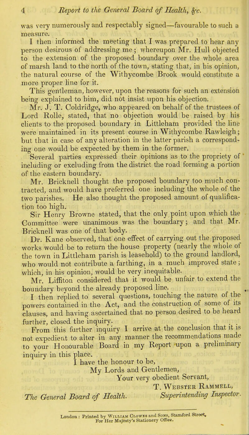 4 Report to the General Board of Health, Sfc was very numerously and respectably signed—favourable to such a measure. I then informed the meeting that I was prepared to hear any person desirous of addressing me ; whereupon Mr. Hull objected to the extension of the proposed boundary over the whole area of marsh land to the north of the town, stating that, in his opinion, the natural course of the Withycombe Brook would constitute a more proper line for it. This gentleman, however, upon the reasons for such an extension being explained to him, did not insist upon his objection. Mr. J. T. Coldridge, who appeared on behalf of the trustees of Lord Rolle, stated, that no objection would be raised by his clients to the proposed boundary in Littleham provided the line were maintained in its present course in Withycombe Rawleigh; but that in case of any alteration in the latter parish a correspond- ing one would be expected by them in the former. Several parties expressed their opinions as to the propriety of' including or excluding from the district the road forming a portion of the eastern boundary. Mr. Bricknell thought the proposed boundary too much con- tracted, and would have preferred one including the whole of the two parishes. He also thought the proposed amount of qualifica- tion too high. Sir Henry Browne stated, that the only point upon which the Committee were unanimous was the boundary; and that Mr. Bricknell was one of that body. Dr. Kane observed, that one effect of carrying out the proposed works would be to return the house property (nearly the whole of the town in Littleham parish is leasehold) to the ground landlord, who would not contribute a farthing, in a much improved state ; which, in his opinion, would be very inequitable. Mr. Liffiton considered that it would be unfair to extend the boundary beyond the already proposed line. I then replied to several questions, touching the nature of the powers contained in the Act, and the construction of some of its clauses, and having ascertained that no person desired to be heard further, closed the inquiry. From this further inquiry I arrive at the conclusion that it is not expedient to alter in any manner the recommendations made to your Honourable Board in my Report upon a preliminary inquiry in this place. I have the honour to be, My Lords and Gentlemen, Your very obedient Servant, T. Webster Rammell, TJie General Board of Health. Superintending Inspector. London : Printed by William Clowes and Sons, Stamford Street. For Her Majesty's Stationery Office.