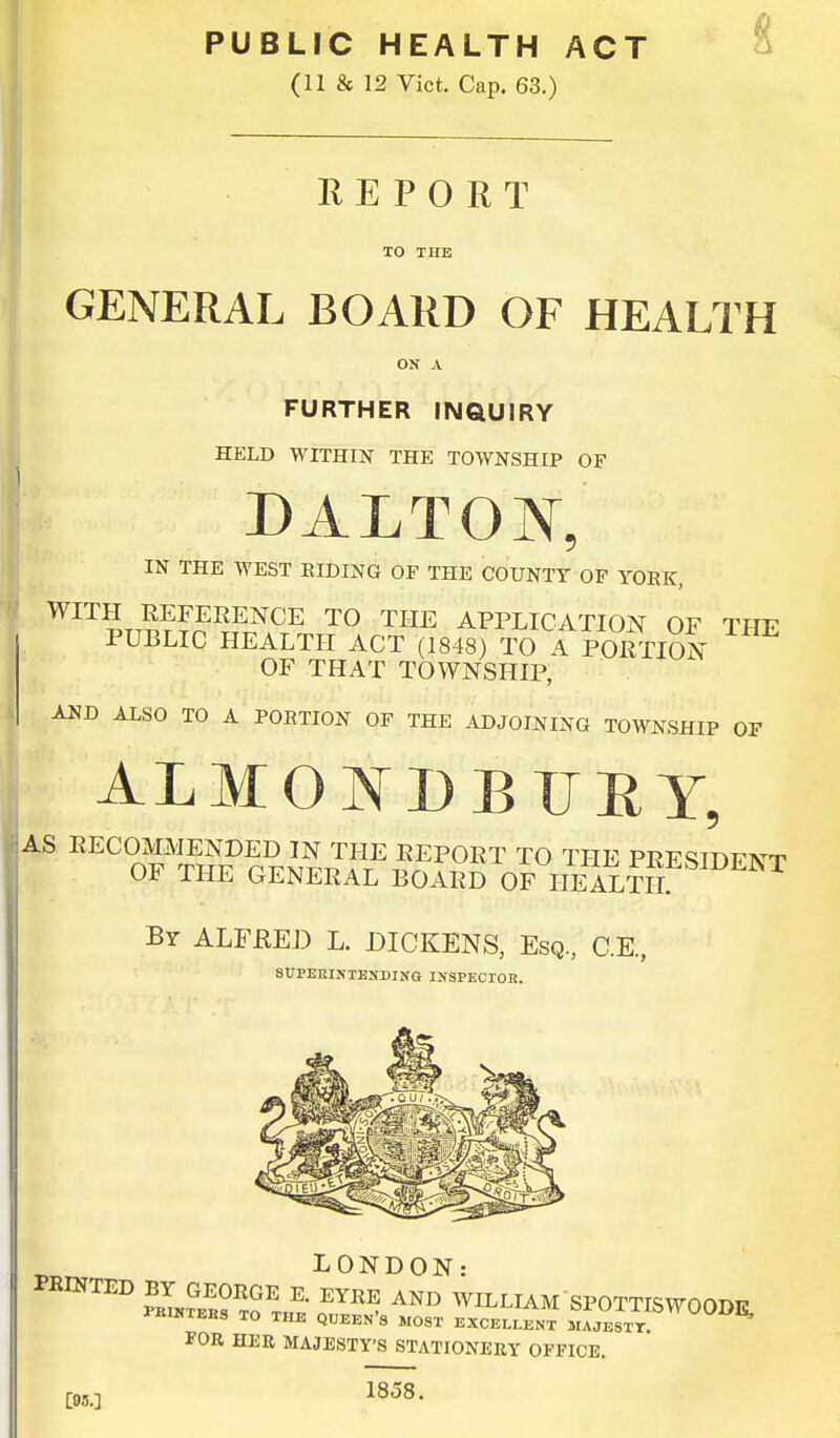 (11 & 12 Vict. Cap. 63.) REPORT TO THE GENERAL BOARD OF HEALTH ON A FURTHER INQUIRY HELD WITHIN THE TOWNSHIP OF DALTOJNT, IN THE WEST RIDING OF THE COUNTY OF YORK, WITH REFERENCE TO THE APPLICATION OF THF PUBLIC HEALTH ACT (1848) TO A PORTION OF THAT TOWNSHIP, AND ALSO TO A PORTION OF THE ADJOINING TOWNSHIP OF ALMOJNTDB UBY, By ALFjRED L. DICKENS, Esq, C.E., SUPERINTENDING INSPECTOR. LONDON: PRINTED BY GEORGE E. EYRE AND WILLIAM SPOTTISWOODE PRINTERS TO THE QUEEN'S MOST EXCELLENT MAJESTT. E' FOR HER MAJESTY'S STATIONERY OFFICE. 1858. [95-]