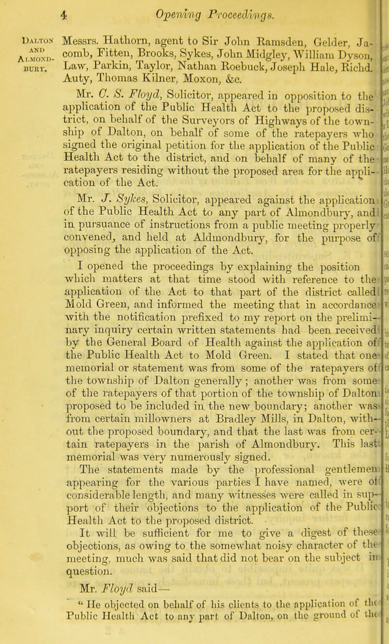 l? ill ! Gi Dai.ton Messrs. Hathorn, agent to Sir John Ramsden, Gelder, Jai Almond- comh> Fitten> Brooks, Sykes, John Midgley, William Dyson, L bust, Law, Parkin, Taylor, Nathan Roebuck, Joseph Hale, Richd. Auty, Thomas Kilner, Moxon, &c. Mr. C. S. Floyd, Solicitor, appeared in opposition to the application of the Public Health Act to the proposed dis- trict, on behalf of the Surveyors of Highways of the town- ship of Dalton, on behalf of some of the ratepayers who signed the original petition for the application of the Public Health Act to the district, and on behalf of many of the ratepayers residing without the proposed area for the appli- cation of the Act. Mr. J. SyJees, Solicitor, appeared against the applicationi of the Public Health Act to any part of Almondbury, andl in pursuance of instructions from a public meeting properly- convened; and held at Aldmondbury, for the purpose off opposing the application of the Act. I opened the proceedings by explaining the position which matters at that time stood with reference to the1 application of the Act to that part of the district calledl Mold Green, and informed the meeting that in accordance with the notification prefixed to my report on the prelimi- nary inquiry certain written statements had been received! by the General Board of Health against the application oft the Public Health Act to Mold Green. I stated that one memorial or statement was from some of the ratepayers oft the township of Dalton generally; another was from som& of the ratepayers of that portion of the township of Daltoni proposed to be included in the new.boundary; another was from certain millowners at Bradley Mills, in Dalton, with- out the proposed boundary, and that the last was from cer- tain ratepayers in the parish of Almondbury. This last memorial was very numerously signed. The statements made by the professional gentlemen appearing for the various parties I have named, were of considerable length, and many witnesses were called in sup- port of their objections to the application of the Public Health Act to the proposed district. It will be sufficient for me to give a digest of these objections, as owing to the somewhat noisy character of the meeting, much was said that did not bear on the subject in i question. Mr. Floyd said—  He objected on behalf of bis clients to the application of the Public Health Act to any part of Dalton, on the ground of thM