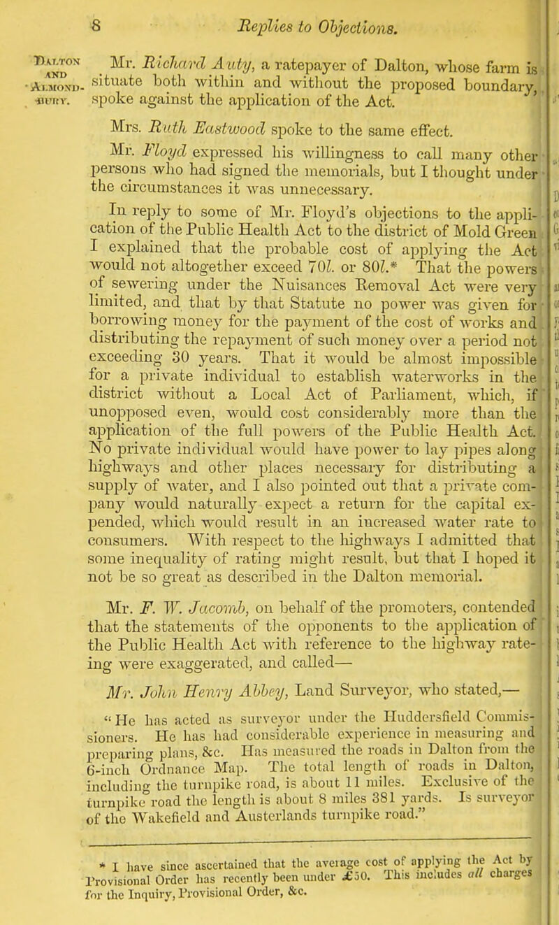 T>and°N Mr' RlcJmr(l AutV> a Ratepayer of Dalton, whose farm is, 'StaKouii. sit.uate both within and without the proposed, boundary,, nn. v. spoke against the application of the Act. Mrs. Ruth Eastwood spoke to the same effect. Mr. Floyd expressed his willingness to call many other peraons who had signed the memorials, but I thought under! the circumstances it was unnecessary. In reply to some of Mr. Floyd's objections to the appli- cation of the Public Health Act to the district of Mold Green* I explained that the probable cost of applying the Act would not altogether exceed 701. or 801* That the power!! of sewering under the Nuisances Eemoval Act were very limited, and that by that Statute no power was given for[ borrowing mone)' for the payment of the cost of works and I distributing the repayment of such money over a period not exceeding 30 years. That it would be almost impossible! for a private individual to establish waterworks in the district without a Local Act of Parliament, which, if unopposed even, would cost considerably more than tlie ] application of the full powers of the Public Health Act.-1 No private individual would have power to lay pipes along; highways and other places necessary for distributing a supply of water, and I also pointed out that a private com-J pany would naturally expect a return for the capital ex-j pended, which would result in an increased water rate to j consumers. With respect to the highways I admitted that some inequality of rating might result, but that I hoped it not be so great as described in the Dalton memorial. Mr. F. W. Jacomb, on behalf of the promoters, contended that the statements of the opponents to the application of the Public Health Act with reference to the highway rate-| ing were exaggerated, and called— Mr. John Henry Abbey, Land Surveyor, who stated,— He has acted as surveyor under the Huddersfiehl Commis- sioners. He has had considerable experience in measuring and preparing plans, &c. Has measured the roads in Dalton from the ' 6-inch Ordnance Map. The total length of roads in Dalton, including the turnpike road, is about 11 miles. Exclusive of the turnpike road the length is about 8 miles 381 yards. Is surveyor of the Wakefield and Austerlands turnpike road. * I have since ascertained that the average cost of applying the Act by j Provisional Order has recently been under £30. This includes all charges for the Inquiry, Provisional Order, &c.