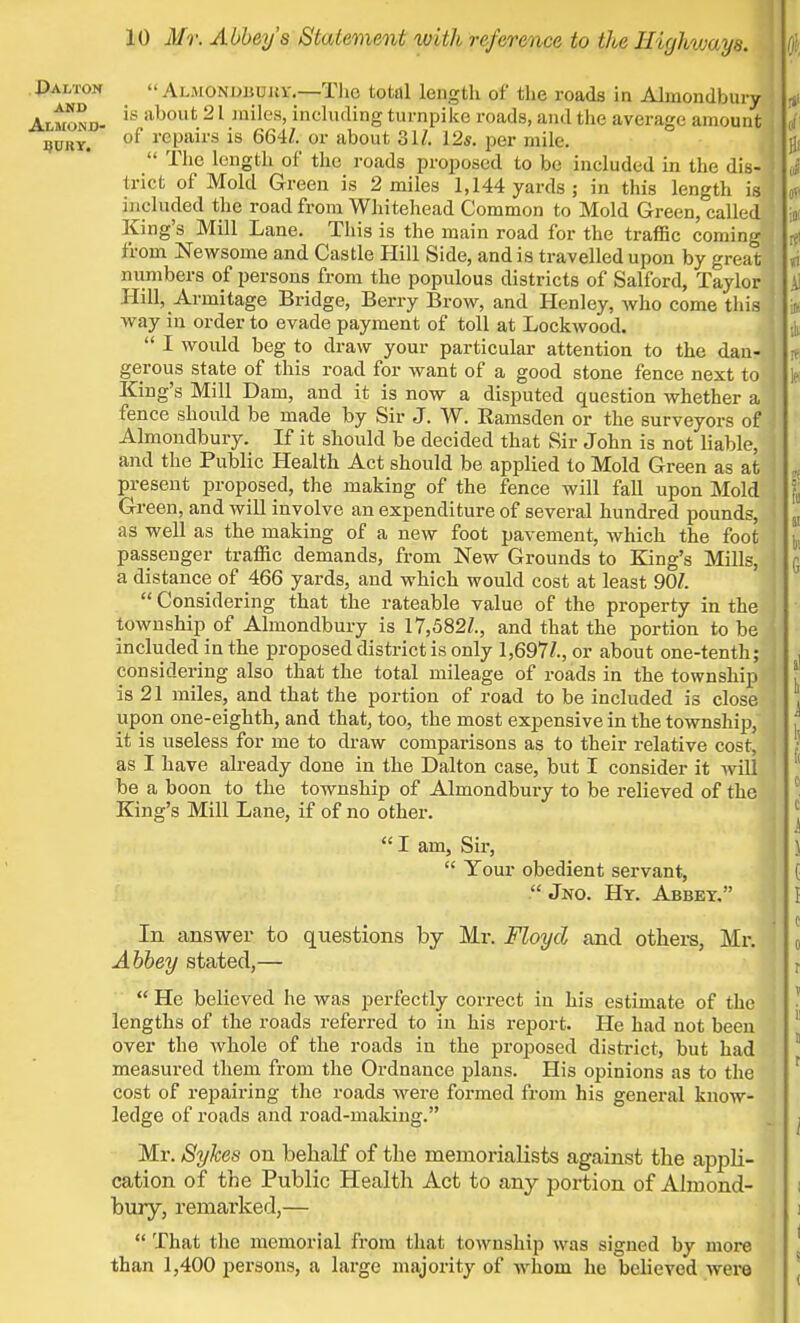 J)alton AND ALMOND- BURY. Almonobuki-.—Tlio total length of the roads in Almondbury is about 21 miles, including turnpike roads, and the average amount of repairs is 664/. or about 31/. 12s. per mile.  The length of the roads proposed to be included in the dis- trict of Mold Green is 2 miles 1,144 yards ; in this length is included the road from Whitehead Common to Mold Green, called King's Mill Lane. This is the main road for the traffic coming from Newsome and Castle Hill Side, and is travelled upon by great numbers of persons from the populous districts of Salford, Taylor Hill, Armitage Bridge, Berry Brow, and Henley, who come this way in order to evade payment of toll at Lockwood.  I would beg to draw your particular attention to the dan- gerous state of this road for want of a good stone fence next to King's Mill Dam, and it is now a disputed question whether a fence should be made by Sir J. W. Kamsden or the surveyors of Almondbury. If it should be decided that Sir John is not liable, and the Public Health Act should be applied to Mold Green as at present proposed, the making of the fence will fall upon Mold Green, and will involve an expenditure of several hundred pounds, as well as the making of a new foot pavement, which the foot passenger traffic demands, from New Grounds to King's Mills, a distance of 466 yards, and which would cost at least 90/.  Considering that the rateable value of the property in the township of Almondbury is 17,582/., and that the portion to be included in the proposed district is only 1,697/., or about one-tenth; considering also that the total mileage of roads in the township is 21 miles, and that the portion of road to be included is close upon one-eighth, and that, too, the most expensive in the township, it is useless for me to draw comparisons as to their relative cost, as I have already done in the Dalton case, but I consider it will be a boon to the township of Almondbury to be relieved of the King's Mill Lane, if of no other.  I am, Sir,  Your obedient servant,  Jno. Hy. Abbey. In answer to questions by Mr. Floyd and others, Mr. Abbey stated,—  He believed he was perfectly correct in his estimate of the lengths of the roads referred to in his report. He had not been over the whole of the roads in the proposed district, but had measured them from the Ordnance plans. His opinions as to the cost of repairing the roads Avere formed from his general know- ledge of roads and road-making. Mr. Sykes on behalf of the memorialists against the appli- cation of the Public Health Act to any portion of Almond- bury, remarked,—  That the memorial from that township was signed by more than 1,400 persons, a large majority of whom he believed were