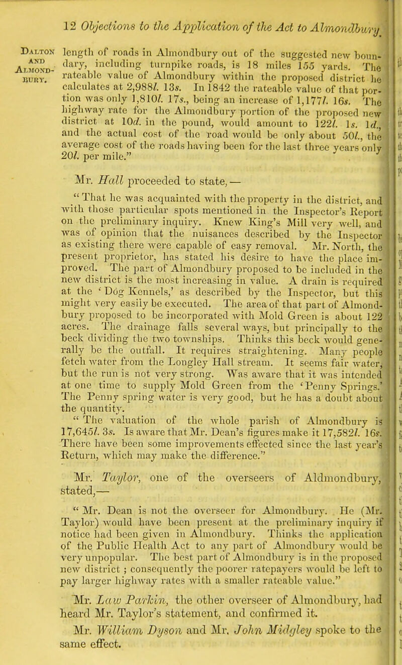 Dalton length of roads in Almondbury out of the suggested new boun- Aimond- dary' incllulinS turnpike roads, is 18 miles 155 yards. Tbi bury rateable value of Almondbury within the proposed district he calculates at 2,988/. 13s. In 1842 the rateable value of that por- tion was only 1,810/. 17s., being an increase of 1,177/. 16s. The highway rate for the Almondbury portion of the proposed new district at 10c?. in the pound, would amount to 122/. Is. Id. and the actual cost of the road would be only about 50/., the average cost of the roads having been for the last three years onlv 20/. per mile. . 'J Mr. Hall proceeded to state, —  That he was acquainted with the property in the district, and ! with those particular spots mentioned in the Inspector's Report on the preliminary inquiry. Knew King's Mill very well, and! was of opinion that the nuisances described by the Inspector as existing there were capable of easy removal. Mr. North, the present proprietor, has stated hi* desire to have the place im- proved. The part of Almondbury proposed to be included in the new district is the most increasing in value. A drain is required at the ' Dog Kennels,' as described by the Inspector, but this might very easily be executed. The area of that part of Almond- bury proposed to be incorporated with Mold Green is about 122 acres. The drainage falls several ways, but principally to the beck dividing the two townships. Thinks this beck would gene- rally be the outfall. It requires straightening. Many people fetch water from the Lougley Hall stream. It seems fair water, but the run is not very strong. Was aware that it was intended at one time to supply Mold Green from the 'Penny Springs.* The Penny spring water is very good, but he has a doubt about the quantity.  The valuation of the whole parish of Almondbury is i 17,645/. 3s. Is aware that Mr. Dean's figures make it 17,582/. 16s. There have been some improvements effected since the last year's Return, which may make the difference. Mr. Taylor, one of the overseers of Aldmondbury,1] stated,—  Mr. Dean is not the overseer for Almondbury. He (Mr. Taylor) would have been present at the preliminary inquiry if notice had been given in Almondbury. Thinks the application of the Public Health Act to any part of Almondbury would be very unpopular. The best part of Almondbury is in the proposed new district ; consequently the poorer ratepayers would be left to pay larger highway rates with a smaller rateable value. Mr. Law Parkin, the other overseer of Almondbury, bad heard Mr. Taylor's statement, and confirmed it. Mr. William Dyson and Mr. John Midgley spoke to th same effect.